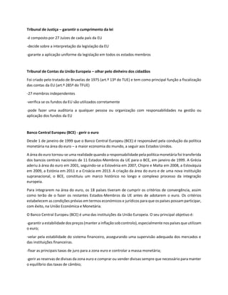 Tribunal de Justiça – garantir o cumprimento da lei
-é composto por 27 Juízes de cada país da EU
-decide sobre a interpretação da legislação da EU
-garante a aplicação uniforme da legislação em todos os estados membros
Tribunal de Contas da União Europeia – olhar pelo dinheiro dos cidadãos
Foi criado pelo tratado de Bruxelas de 1975 (art.º 13º do TUE) e tem como principal função a fiscalização
das contas da EU (art.º 285º do TFUE)
-27 membros independentes
-verifica se os fundos da EU são utilizados corretamente
-pode fazer uma auditoria a qualquer pessoa ou organização com responsabilidades na gestão ou
aplicação dos fundos da EU
Banco Central Europeu (BCE) - gerir o euro
Desde 1 de janeiro de 1999 que o Banco Central Europeu (BCE) é responsável pela condução da política
monetária na área do euro – a maior economia do mundo, a seguir aos Estados Unidos.
A área do euro tornou-se uma realidade quando a responsabilidade pela política monetária foi transferida
dos bancos centrais nacionais de 11 Estados-Membros da UE para o BCE, em janeiro de 1999. A Grécia
aderiu à área do euro em 2001, seguindo-se a Eslovénia em 2007, Chipre e Malta em 2008, a Eslováquia
em 2009, a Estónia em 2011 e a Croácia em 2013. A criação da área do euro e de uma nova instituição
supranacional, o BCE, constituiu um marco histórico no longo e complexo processo da integração
europeia.
Para integrarem na área do euro, os 18 países tiveram de cumprir os critérios de convergência, assim
como terão de o fazer os restantes Estados-Membros da UE antes de adotarem o euro. Os critérios
estabelecem as condições prévias em termos económicos e jurídicos para que os países possam participar,
com êxito, na União Económica e Monetária.
O Banco Central Europeu (BCE) é uma das instituições da União Europeia. O seu principal objetivo é:
-garantir a estabilidade dos preços (manter a inflaçãosobcontrolo), especialmente nos países que utilizam
o euro;
-velar pela estabilidade do sistema financeiro, assegurando uma supervisão adequada dos mercados e
das instituições financeiras.
-fixar as principais taxas de juro para a zona euro e controlar a massa monetária;
-gerir as reservas de divisas da zona euro e comprar ou vender divisas sempre que necessário para manter
o equilíbrio das taxas de câmbio;
 
