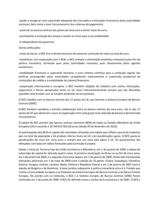 -ajudar a assegurar uma supervisão adequada dos mercados e instituições financeiras pelas autoridades
nacionais, bem como o bom funcionamento dos sistemas de pagamento;
-autorizar os bancos centrais dos países da zona euro a emitir notas de euro;
-acompanhar a evolução dos preços e avaliar os riscos para a sua estabilidade.
-é independente dos governos
Outras atribuições:
-notas de banco: o BCE tem o direito exclusivo de autorizar a emissão de notas na área do euro.
-estatísticas: em cooperação com o BCN, o BCE compila a informação estatística necessária para fins de
política monetária, fornecida quer pelas autoridades nacionais, quer diretamente pelos agentes
económicos.
-estabilidade financeira e supervisão bancária: o euro sistema contribui para a condução regular das
políticas prosseguidas pelas autoridades competentes relativamente à supervisão prudencial de
instituições de crédito e à estabilidade do sistema financeiro.
-cooperação internacional e europeia: o BCE mantém relações de trabalho com outras instituições,
organismos e fóruns apropriados tanto na UE como internacionalmente sempre que são discutidas
questões relacionadas com as funções atribuídas ao eurosistema.
O BCE trabalha com os bancos centrais dos 27 países da UE, que formam o Sistema Europeu de Bancos
Centrais (SEBC).
O BCE também coordena a estreita colaboração entre os bancos centrais da zona euro, isto é, dos 17
países da UE que adotaram o euro. A cooperação entre este grupo mais reduzido de bancos é denominada
«Eurosistema».
O capital do BCE provém dos bancos centrais nacionais (BCN) de todos os Estados-Membros da União
Europeia (UE) e ascende a 10 760 652 402,58 euros (desde 29 de dezembro de 2010).
As participações dos BCN no capital são calculadas utilizando uma tabela que reflete a quota do respetivo
país no total da população e do produto interno bruto da UE, com ponderações iguais. O BCE ajusta as
ponderações de cinco em cinco anos e sempre que um novo país adere à UE. Os ajustamentos são
efetuados com base em dados fornecidos pela Comissão Europeia.
Desde o início da Terceira Fase da União Económica e Monetária, em 1 de janeiro de 1999, a tabela de
subscrição do capital foi alterada quatro vezes. A primeira atualização verificou-se ao fim de cinco anos,
em 1 de janeiro de 2004, e a segunda cinco anos depois, em 1 de janeiro de 2009, tendo sido introduzidas
alterações adicionais em 1 de maio de 2004 (com a adesão de 10 países: Chipre, Eslováquia, Eslovénia,
Estónia, Hungria, Letónia, Lituânia, Malta, Polónia e República Checa) e em 1 de janeiro de 2007 (com a
adesão da Bulgária e da Roménia). A base jurídica subjacente à política monetária única é o Tratado que
institui a Comunidade Europeia e os Estatutos do Sistema Europeu de Bancos Centrais e do Banco Central
Europeu. De acordo com os Estatutos, o BCE e o Sistema Europeu de Bancos Centrais (SEBC) foram
instituídos em 1 de junho de 1998. O BCE foi definido como o núcleo do Eurosistema e do SEBC. O BCE e
 