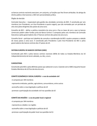 os bancos centrais nacionais executam, em conjunto, as funções que lhes foram atribuídas. Ao abrigo do
direito público internacional, o BCE tem personalidade jurídica.
Órgãos de decisão:
Comissão Executiva – responsável pela gestão das atividades correntes do BCE. É constituída por seis
membros (um Presidente, um Vice-Presidente e quatro vogais), que são nomeados por um período de
oito anos pelos dirigentes dos países da zona euro.
Conselho do BCE – define a política monetária da zona euro e fixa as taxas de juro a que os bancos
comerciais podem obter fundos junto do Banco Central. É composto pelos seis membros da Comissão
Executiva e pelos governadores dos 17 bancos centrais dos países da zona euro.
Conselho Geral – participa nos trabalhos de consulta e coordenação do BCE e ajuda a preparar a adesão
de novos países à zona euro. É constituído pelo Presidente e pelo Vice-Presidente do BCE e pelos
governadores dos bancos centrais dos 27 países da UE.
SISTEMA EUROPEU DE BANCOS CENTRAIS (SEBC)
Constituído pelo BCE e pelos bancos centrais nacionais (BCN) de todos os Estados-Membros da UE
independentemente de terem adotado, ou não, o euro.
EUROSISTEMA
Constituído pelo BCE e pelos BCN dos países que adotaram o euro. Coexiste com o SEBC enquanto houver
Estados-Membros da UE fora da área do euro.
COMITÉ ECONÓMICO E SOCIAL EUROPEU - a voz da sociedade civil
-é composto por 344 membros
-representa sindicatos, patrões, agricultores, consumidores, entre outros
-aconselha sobre a nova legislação e políticas da UE
-promove a participação da sociedade civil nas questões da UE
COMITÉ DAS REGIÕES – a voz do poder local e regional
-é composto por 344 membros
-representa as cidades e as regiões
-aconselha sobre a nova legislação e políticas da UE
-promove a participação do poder local nas questões da EU
 