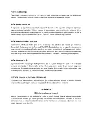 PROVEDOR DE JUSTIÇA
É eleito pelo Parlamento Europeu (art.º 228 do TFUE) pelo período de uma legislatura, não podendo ser
reeleito. É independente no exercício das suas funções e o seu estatuto é fixado pelo PE.
AGÊNCIAS INDEPENDENTES
As agências e os organismos descentralizados da UE dividem-se nas seguintes categorias: agências e
organismos descentralizados  Existem mais de 30 agências com sede em diferentes países da UE. As
agências desempenham um papel importante na execução das políticas da UE, nomeadamente no que se
refere a tarefas específicas de natureza técnica, científica, operacional e/ou regulamentar.
AGÊNCIAS E ORGANISMOS EUROTOM
Tratam-se de estruturas criadas para apoiar a realização dos objetivos do Tratado que instituiu a
Comunidade Europeia da Energia Atómica (EURATOM). Esses objetivos são os seguintes: coordenar os
programas de investigação dos Estados-Membros com vista a uma utilização pacífica da energia nuclear,
contribuir para a partilha dos conhecimentos, das infraestruturas bem como do financiamento da energia
nuclear e assegurar um aprovisionamento de energia atómica suficiente e em condições de segurança.
AGÊNCIAS DE EXECUÇÃO
Organismos criados em aplicação do Regulamento (CE) nº 58/2003 do Conselho (JO L 11 de 16.1.2003)
com vista à realização de determinadas tarefas relacionadas com a gestão de um ou mais programas
comunitários. O mandato destas agências tem uma duração determinada. Devem, além disso, estar
localizadas numa das sedes da Comissão Europeia (Bruxelas ou Luxemburgo).
INSTITUTO EUROPEU DE INOVAÇÃO E TECNOLOGIA
Organismo da UE independente e descentralizado, que reúne os melhores recursos no domínio científico,
empresarial e educativo para promover a capacidade de inovação da União Europeia.
OS TRATADOS
( O Direito Constitucional Europeu)
A União Europeia baseia-se nos princípios do Estado de direito, ou seja, todas as medidas tomadas pela
UE assentam em tratados que foram aprovados voluntária e democraticamente por todos os países da
UE. Por exemplo, se um domínio de intervenção não for mencionado num tratado, a Comissão não pode
propor legislação nesse domínio.
 