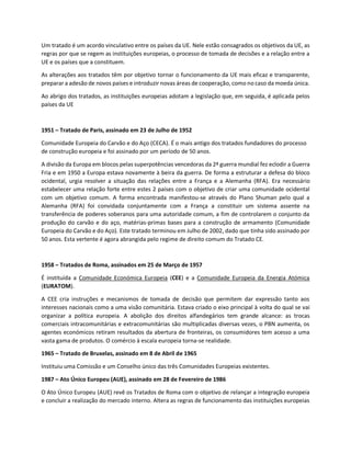 Um tratado é um acordo vinculativo entre os países da UE. Nele estão consagrados os objetivos da UE, as
regras por que se regem as instituições europeias, o processo de tomada de decisões e a relação entre a
UE e os países que a constituem.
As alterações aos tratados têm por objetivo tornar o funcionamento da UE mais eficaz e transparente,
preparar a adesão de novos países e introduzir novas áreas de cooperação, como no caso da moeda única.
Ao abrigo dos tratados, as instituições europeias adotam a legislação que, em seguida, é aplicada pelos
países da UE
1951 – Tratado de Paris, assinado em 23 de Julho de 1952
Comunidade Europeia do Carvão e do Aço (CECA). É o mais antigo dos tratados fundadores do processo
de construção europeia e foi assinado por um período de 50 anos.
A divisão da Europa em blocos pelas superpotências vencedoras da 2ª guerra mundial fez eclodir a Guerra
Fria e em 1950 a Europa estava novamente à beira da guerra. De forma a estruturar a defesa do bloco
ocidental, urgia resolver a situação das relações entre a França e a Alemanha (RFA). Era necessário
estabelecer uma relação forte entre estes 2 países com o objetivo de criar uma comunidade ocidental
com um objetivo comum. A forma encontrada manifestou-se através do Plano Shuman pelo qual a
Alemanha (RFA) foi convidada conjuntamente com a França a constituir um sistema assente na
transferência de poderes soberanos para uma autoridade comum, a fim de controlarem o conjunto da
produção do carvão e do aço, matérias-primas bases para a construção de armamento (Comunidade
Europeia do Carvão e do Aço). Este tratado terminou em Julho de 2002, dado que tinha sido assinado por
50 anos. Esta vertente é agora abrangida pelo regime de direito comum do Tratado CE.
1958 – Tratados de Roma, assinados em 25 de Março de 1957
É instituída a Comunidade Económica Europeia (CEE) e a Comunidade Europeia da Energia Atómica
(EURATOM).
A CEE cria instruções e mecanismos de tomada de decisão que permitem dar expressão tanto aos
interesses nacionais como a uma visão comunitária. Estava criado o eixo principal à volta do qual se vai
organizar a política europeia. A abolição dos direitos alfandegários tem grande alcance: as trocas
comerciais intracomunitárias e extracomunitárias são multiplicadas diversas vezes, o PBN aumenta, os
agentes económicos retiram resultados da abertura de fronteiras, os consumidores tem acesso a uma
vasta gama de produtos. O comércio à escala europeia torna-se realidade.
1965 – Tratado de Bruxelas, assinado em 8 de Abril de 1965
Instituiu uma Comissão e um Conselho único das três Comunidades Europeias existentes.
1987 – Ato Único Europeu (AUE), assinado em 28 de Fevereiro de 1986
O Ato Único Europeu (AUE) revê os Tratados de Roma com o objetivo de relançar a integração europeia
e concluir a realização do mercado interno. Altera as regras de funcionamento das instituições europeias
 