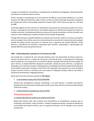 e alarga as competências comunitárias, nomeadamente no âmbito da investigação e desenvolvimento,
do ambiente e da política externa comum.
O AUE, assinado no Luxemburgo em 17 de Fevereiro de 1986 por nove Estados-Membros e, em 28 de
Fevereiro de 1986, pela Dinamarca, Itália e Grécia, constitui a primeira alteração de grande envergadura
do Tratado que institui a Comunidade Económica Europeia (CEE). O AUE entrou em vigor em 1 de Julho
de 1987.
O principal objetivo do AUE consiste no relançamento do processo de construção europeia com vista a
concluir a realização do mercado interno. Esse objetivo afigurava-se dificilmente exequível com base nos
tratados existentes, nomeadamente devido ao processo de tomada de decisão a nível do Conselho, que
requeria a unanimidade para se poder proceder à harmonização da legislação.
O artigo 30º prevê que os Estados-Membros se esforcem por formular e aplicar em comum uma política
externa europeia. Para o efeito, assumem o compromisso de se consultarem mutuamente sobre qualquer
questão de política externa que possa ter interesse para a segurança dos Estados-Membros. Neste
domínio, a presidência do Conselho é responsável pela iniciativa, coordenação e representação dos
Estados-Membros junto dos países terceiros.
1993 – Tratado Maastricht, assinado em 7 de Fevereiro de 1992
Este tratado foi a resultante de uma interação dinâmica entre uma diversidade de fatores externos e
internos. No plano externo, o colapso do comunismo na Europa de Leste e a perspetiva da reunificação
alemã conduziram a um compromisso no sentido de reforçar a posição internacional da Comunidade. No
plano interno, os Estados-Membros desejavam aprofundar, através de outras reformas, os progressos
alcançados com o Ato Único Europeu. A designação da Comunidade Económica Europeia foi alterada para
Comunidade Europeia (CE). Introduziu novas formas de cooperação entre governos nas áreas da defesa,
justiça e assuntos internos e constituiu uma nova etapa na integração europeia, dado ter permitido o
lançamento da dimensão e integração políticas.
Daqui sairia uma nova estrutura, assente em três pilares:
1- a Comunidade Europeia (CEE+CECA+EURATOM)
recetora das competências nacionais transferidas, e na qual domina o «método comunitário»
(propostas de leis da Comissão, adoção pelo Conselho e por vezes pelo PE e controlo jurisdicional pelo
Tribunal de Justiça);
2- a Politica Externa e de Segurança Comum (PESC)
xxxxxxxxxxxxxxxxxxxxx falta
3- a cooperação policial e judiciária em matéria penal (CJAI)
Nestes dois últimos casos não se efetua uma transferência de competências nacionais para as
Instituições comunitárias, sendo utilizado o «método intergovernamental» (tomada de decisão por
unanimidade dos Estados-membros, com um papel da Comissão e do PE reduzido e sem controlo
jurisdicional). 
 