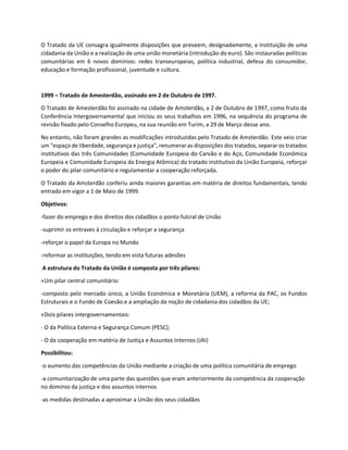 O Tratado da UE consagra igualmente disposições que preveem, designadamente, a instituição de uma
cidadania da União e a realização de uma união monetária (introdução do euro). São instauradas políticas
comunitárias em 6 novos domínios: redes transeuropeias, política industrial, defesa do consumidor,
educação e formação profissional, juventude e cultura.
1999 – Tratado de Amesterdão, assinado em 2 de Outubro de 1997.
O Tratado de Amesterdão foi assinado na cidade de Amsterdão, a 2 de Outubro de 1997, como fruto da
Conferência Intergovernamental que iniciou os seus trabalhos em 1996, na sequência do programa de
revisão fixado pelo Conselho Europeu, na sua reunião em Turim, a 29 de Março desse ano.
No entanto, não foram grandes as modificações introduzidas pelo Tratado de Amsterdão. Este veio criar
um "espaço de liberdade, segurança e justiça", renumerar as disposições dos tratados, separar os tratados
institutivos das três Comunidades (Comunidade Europeia do Carvão e do Aço, Comunidade Econômica
Europeia e Comunidade Europeia da Energia Atômica) do tratado institutivo da União Europeia, reforçar
o poder do pilar comunitário e regulamentar a cooperação reforçada.
O Tratado da Amsterdão conferiu ainda maiores garantias em matéria de direitos fundamentais, tendo
entrado em vigor a 1 de Maio de 1999.
Objetivos:
-fazer do emprego e dos direitos dos cidadãos o ponto fulcral de União
-suprimir os entraves à circulação e reforçar a segurança
-reforçar o papel da Europa no Mundo
-reformar as instituições, tendo em vista futuras adesões
A estrutura do Tratado da União é composta por três pilares:
«Um pilar central comunitário:
-composto pelo mercado único, a União Económica e Monetária (UEM), a reforma da PAC, os Fundos
Estruturais e o Fundo de Coesão e a ampliação da noção de cidadania dos cidadãos da UE;
«Dois pilares intergovernamentais:
- O da Política Externa e Segurança Comum (PESC);
- O da cooperação em matéria de Justiça e Assuntos Internos (JAI)
Possibilitou:
-o aumento das competências da União mediante a criação de uma política comunitária de emprego
-a comunitarização de uma parte das questões que eram anteriormente da competência da cooperação
no domínio da justiça e dos assuntos internos
-as medidas destinadas a aproximar a União dos seus cidadãos
 