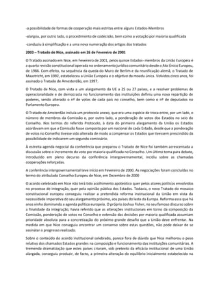 -a possibilidade de formas de cooperação mais estritas entre alguns Estados-Membros
-alargou, por outro lado, o procedimento de codecisão, bem como a votação por maioria qualificada
-conduziu à simplificação e a uma nova numeração dos artigos dos tratados
2003 – Tratado de Nice, assinado em 26 de Fevereiro de 2001
O Tratado assinado em Nice, em Fevereiro de 2001, pelos quinze Estados- membros da União Europeia é
a quarta revisão constitucional operada no ordenamento jurídico comunitário desde o Ato Único Europeu,
de 1986. Com efeito, na sequência da queda do Muro de Berlim e da reunificação alemã, o Tratado de
Maastricht, em 1992, estabeleceu a União Europeia e o objetivo da moeda única. Volvidos cinco anos, foi
assinado o Tratado de Amesterdão, em 1997.
O Tratado de Nice, com vista a um alargamento da UE a 25 ou 27 países, e a resolver problemas de
operacionalidade e de democracia no funcionamento das instituições definiu uma nova repartição de
poderes, sendo alterado o nº de votos de cada país no conselho, bem como o nº de deputados no
Parlamento Europeu.
O Tratado de Amsterdão incluía um protocolo anexo, que era uma espécie de troca entre, por um lado, o
número de membros da Comissão e, por outro lado, a ponderação de votos dos Estados no seio do
Conselho. Nos termos do referido Protocolo, à data do primeiro alargamento da União os Estados
acordavam em que a Comissão fosse composta por um nacional de cada Estado, desde que a ponderação
de votos no Conselho tivesse sido alterada de modo a compensar os Estados que tivessem prescindido da
possibilidade de indicarem um segundo comissário.
À estreita agenda negocial da conferência que preparou o Tratado de Nice foi também acrescentada a
discussão sobre o incremento do voto por maioria qualificada no Conselho. Um último tema para debate,
introduzido em pleno decurso da conferência intergovernamental, incidiu sobre as chamadas
cooperações reforçadas.
A conferência intergovernamental teve início em Fevereiro de 2000. As negociações foram concluídas no
termo do atribulado Conselho Europeu de Nice, em Dezembro de 2000
O acordo celebrado em Nice não terá tido acolhimento apoteótico quer pelos atores políticos envolvidos
no processo de integração, quer pela opinião pública dos Estados. Todavia, o novo Tratado do mosaico
constitucional europeu conseguiu realizar a pretendida reforma institucional da União em vista da
necessidade imperativa do seu alargamento próximo, aos países do leste da Europa. Reforma essa que há
anos vinha dominando a agenda política europeia. O próprio Joshua Fisher, no seu famoso discurso sobre
a finalidade da integração, havia referido que as alterações institucionais em torno da composição da
Comissão, ponderação de votos no Conselho e extensão das decisões por maioria qualificada assumiam
prioridade absoluta para a concretização do próximo grande desafio que a União deve enfrentar. Na
medida em que Nice conseguiu encontrar um consenso sobre estas questões, não pode deixar de se
assinalar o progresso realizado.
Sobre o conteúdo do acordo institucional celebrado, parece fora de dúvida que Nice melhorou o peso
relativo dos chamados Estados grandes na composição e funcionamento das instituições comunitárias. A
tremenda dramatização que estes países criaram, sob pretexto da eficácia institucional de uma União
alargada, conseguiu produzir, de facto, a primeira alteração do equilíbrio inicialmente estabelecido na
 