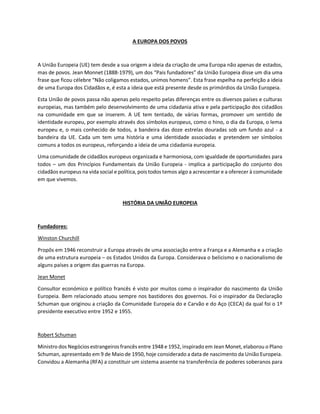 A EUROPA DOS POVOS
A União Europeia (UE) tem desde a sua origem a ideia da criação de uma Europa não apenas de estados,
mas de povos. Jean Monnet (1888-1979), um dos “Pais fundadores” da União Europeia disse um dia uma
frase que ficou célebre “Não coligamos estados, unimos homens”. Esta frase espelha na perfeição a ideia
de uma Europa dos Cidadãos e, é esta a ideia que está presente desde os primórdios da União Europeia.
Esta União de povos passa não apenas pelo respeito pelas diferenças entre os diversos países e culturas
europeias, mas também pelo desenvolvimento de uma cidadania ativa e pela participação dos cidadãos
na comunidade em que se inserem. A UE tem tentado, de várias formas, promover um sentido de
identidade europeu, por exemplo através dos símbolos europeus, como o hino, o dia da Europa, o lema
europeu e, o mais conhecido de todos, a bandeira das doze estrelas douradas sob um fundo azul - a
bandeira da UE. Cada um tem uma história e uma identidade associadas e pretendem ser símbolos
comuns a todos os europeus, reforçando a ideia de uma cidadania europeia.
Uma comunidade de cidadãos europeus organizada e harmoniosa, com igualdade de oportunidades para
todos – um dos Princípios Fundamentais da União Europeia - implica a participação do conjunto dos
cidadãos europeus na vida social e política, pois todos temos algo a acrescentar e a oferecer à comunidade
em que vivemos.
HISTÓRIA DA UNIÃO EUROPEIA
Fundadores:
Winston Churchill
Propôs em 1946 reconstruir a Europa através de uma associação entre a França e a Alemanha e a criação
de uma estrutura europeia – os Estados Unidos da Europa. Considerava o belicismo e o nacionalismo de
alguns países a origem das guerras na Europa.
Jean Monet
Consultor económico e político francês é visto por muitos como o inspirador do nascimento da União
Europeia. Bem relacionado atuou sempre nos bastidores dos governos. Foi o inspirador da Declaração
Schuman que originou a criação da Comunidade Europeia do e Carvão e do Aço (CECA) da qual foi o 1º
presidente executivo entre 1952 e 1955.
Robert Schuman
Ministro dos Negócios estrangeiros francês entre 1948 e 1952, inspirado em Jean Monet, elaborou o Plano
Schuman, apresentado em 9 de Maio de 1950, hoje considerado a data de nascimento da União Europeia.
Convidou a Alemanha (RFA) a constituir um sistema assente na transferência de poderes soberanos para
 