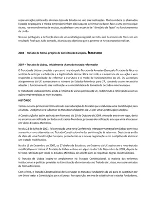 representação política dos diversos tipos de Estados no seio das instituições. Muito embora os chamados
Estados de pequena e média dimensão tenham sido capazes de limitar os danos face a uma ofensiva que
visava, no entendimento de muitos, estabelecer uma espécie de “diretório de facto” no funcionamento
da União.
No caso português, a definição clara de uma estratégia negocial permitiu sair da cimeira de Nice com um
resultado final que, tudo somado, alcançou os objetivos que o governo se havia proposto realizar.
2004 – Tratado de Roma, projeto de Constituição Europeia, fracassou
2007 – Tratado de Lisboa, inicialmente chamado tratado reformador
O Tratado de Lisboa completa o processo lançado pelo Tratado de Amesterdão e pelo Tratado de Nice no
sentido de reforçar a eficiência e a legitimidade democrática da União e a coerência da sua ação e vem
responder à necessidade de reformar a estrutura e o modo de funcionamento da UE. Os sucessivos
alargamentos da UE aumentaram o número de Estados-Membros para 27, tornando assim necessário
adaptar o funcionamento das instituições e as modalidades da tomada de decisão a nível europeu.
O Tratado de Lisboa permitiu ainda a reforma de várias políticas da UE, redefinindo e reforçando assim as
ações empreendidas ao nível europeu.
HISTÓRICO
Tentou-se uma primeira reforma através da elaboração do Tratado que estabelece uma Constituição para
a Europa. O objetivo era substituir os tratados fundadores da UE por uma Constituição Europeia.
A Constituição foi assim assinada em Roma no dia 29 de Outubro de 2004. Antes de entrar em vigor, devia
no entanto ser ratificada por todos os Estados-Membros, processo de ratificação este que viria a fracassar
em vários Estados-Membros.
No dia 23 de Julho de 2007, foi convocada uma nova Conferência Intergovernamental em Lisboa com vista
a encontrar uma alternativa ao Tratado Constitucional e dar continuação às reformas. Desistiu-se então
da ideia de uma Constituição Europeia, procedendo-se a novas negociações com o objetivo de elaborar
um tratado modificativo.
No dia 13 de Dezembro de 2007, os 27 chefes de Estado ou de Governo da UE assinaram o novo tratado
modificativo em Lisboa. O Tratado de Lisboa entrou em vigor no dia 1 de Dezembro de 2009, depois de
ter sido ratificado por todos os Estados-Membros, de acordo com as respetivas regras constitucionais.
O Tratado de Lisboa inspira-se amplamente no Tratado Constitucional. A maioria das reformas
institucionais e políticas previstas na Constituição são retomadas no Tratado de Lisboa, mas apresentadas
de forma diferente.
Com efeito, o Tratado Constitucional devia revogar os tratados fundadores da UE para os substituir por
um único texto: a Constituição para a Europa. Por oposição, em vez de substituir os tratados fundadores,
 