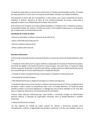 o Tratado de Lisboa altera-os, tal como já o tinham feito os Tratados de Amesterdão e de Nice. O Tratado
de Lisboa apresenta-se assim como um conjunto de alterações realizadas nos tratados fundadores.
Esta alteração na forma não tem consequências a nível jurídico, mas é muito importante em termos
simbólicos e políticos. Desiste-se da ideia de uma constitucionalização da Europa, continuando a
legislação europeia a ser estabelecida pelos tratados internacionais.
A UE continua assim a basear-se em dois tratados fundadores: o Tratado da UE e o Tratado que institui a
Comunidade Europeia. No entanto, o Tratado que institui a Comunidade Europeia passa a ser designado
por «Tratado sobre o Funcionamento da UE».
Contributos do Tratado de Lisboa
-reforma as instituições e melhora o processo de decisão da UE;
-reforça a dimensão democrática da UE;
-reforma as políticas internas da UE;
-reforça a política externa da UE.
Questões institucionais
A reforma das instituições da UE era necessária devido ao aumento do número de Estados-Membros, pelo
que:
-o Tratado de Lisboa altera assim as regras relativas à composição da Comissão, do Parlamento Europeu,
do Comité das Regiões e do Comité Económico e Social Europeu. Para além disso, o Tratado de Lisboa
reforma o processo de decisão no Conselho, pois elimina o antigo sistema de votação ponderada e prevê
uma nova definição da maioria qualificada para a votação das decisões.
-o Tratado de Lisboa cria igualmente duas novas funções na arquitetura institucional da UE:
-o Presidente do Conselho Europeu;
-o Alto Representante para os Negócios Estrangeiros e a Política de Segurança.
-o Tratado de Lisboa procura ainda clarificar e melhoraro funcionamento da UE. Elimina a antiga estrutura
em pilares e volta a repartir as competências entre a UE e os Estados-Membros. O Tratado de Lisboa
simplifica também os processos legislativos e a tipologia dos atos jurídicos adotados na UE. Para além
disso, o Tratado de Lisboa torna o funcionamento da UE mais flexível.
-instaura várias cláusulas institucionais que visam facilitar a construção europeia em determinados
domínios políticos. A aplicação de cooperações reforçadas entre os Estados-Membros é também
melhorada.
-o reforço da democracia europeia
-um dos objetivos do Tratado de Lisboa consiste em reforçar a democracia europeia para,
nomeadamente, melhorar a legitimidade das decisões e aproximar a UE dos seus cidadãos. Assim, os
 