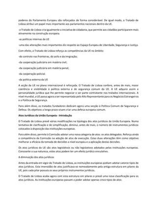 poderes do Parlamento Europeu são reforçados de forma considerável. De igual modo, o Tratado de
Lisboa atribui um papel mais importante aos parlamentos nacionais dentro da UE.
-o Tratado de Lisboa cria igualmente a iniciativa de cidadania, que permite aos cidadãos participarem mais
ativamente na construção europeia.
-as políticas internas da UE
-uma das alterações mais importantes diz respeito ao Espaço Europeu de Liberdade, Segurança e Justiça.
Com efeito, o Tratado de Lisboa reforça as competências da UE no âmbito:
-do controlo nas fronteiras, do asilo e da imigração;
-da cooperação judiciária em matéria civil;
-da cooperação judiciária em matéria penal;
-da cooperação policial.
-da política externa da UE
A acção da UE no plano internacional é reforçada. O Tratado de Lisboa confere, antes de mais, maior
coerência e visibilidade à política externa e de segurança comum da UE. A UE adquire assim a
personalidade jurídica que lhe permite negociar e ser parte contratante nos tratados internacionais. A
nível mundial, a UE passa agora a ser representada pelo Alto Representante para os Negócios Estrangeiros
e a Política de Segurança.
Para além disso, os tratados fundadores dedicam agora uma secção à Política Comum de Segurança e
Defesa. Os objetivos a longo prazo visam criar uma defesa europeia comum.
Atos Jurídicos da União Europeia - Introdução
O Tratado de Lisboa prevê várias modificações na tipologia dos atos jurídicos da União Europeia. Numa
tentativa de clarificação e de simplificação, diminui, antes de mais, o número de instrumentos jurídicos
colocados à disposição das instituições europeias.
Para além disso, permite à Comissão adotar uma nova categoria de atos: os atos delegados. Reforça ainda
a competência da Comissão na adoção de atos de execução. Estas duas alterações têm como objetivo
melhorar a eficácia da tomada de decisões a nível europeu e a aplicação destas decisões.
Os atos jurídicos da UE são atos legislativos ou não legislativos adotados pelas instituições europeias.
Consoante a sua natureza, estes atos podem ter um efeito jurídico vinculativo.
A diminuição dos atos jurídicos
Antes da entrada em vigor do Tratado de Lisboa, as instituições europeias podiam adotar catorze tipos de
atos jurídicos. Esta imensidão de atos justificava-se nomeadamente pela antiga estrutura em pilares da
UE, pois cada pilar possuía os seus próprios instrumentos jurídicos.
O Tratado de Lisboa acaba agora com esta estrutura em pilares e prevê uma nova classificação para os
atos jurídicos. As instituições europeias passam a poder adotar apenas cinco tipos de atos:
 