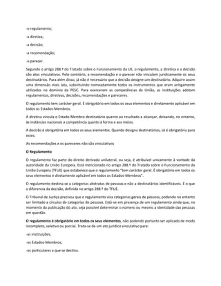 -o regulamento;
-a diretiva;
-a decisão;
-a recomendação;
-o parecer.
Segundo o artigo 288.º do Tratado sobre o Funcionamento da UE, o regulamento, a diretiva e a decisão
são atos vinculativos. Pelo contrário, a recomendação e o parecer não vinculam juridicamente os seus
destinatários. Para além disso, já não é necessário que a decisão designe um destinatário. Adquire assim
uma dimensão mais lata, substituindo nomeadamente todos os instrumentos que eram antigamente
utilizados no domínio da PESC. Para exercerem as competências da União, as instituições adotam
regulamentos, diretivas, decisões, recomendações e pareceres.
O regulamento tem carácter geral. É obrigatório em todos os seus elementos e diretamente aplicável em
todos os Estados-Membros.
A diretiva vincula o Estado-Membro destinatário quanto ao resultado a alcançar, deixando, no entanto,
às instâncias nacionais a competência quanto à forma e aos meios.
A decisão é obrigatória em todos os seus elementos. Quando designa destinatários, só é obrigatória para
estes.
As recomendações e os pareceres não são vinculativos
O Regulamento
O regulamento faz parte do direito derivado unilateral, ou seja, é atribuível unicamente à vontade da
autoridade da União Europeia. Está mencionado no artigo 288.º do Tratado sobre o Funcionamento da
União Europeia (TFUE) que estabelece que o regulamento “tem carácter geral. É obrigatório em todos os
seus elementos e diretamente aplicável em todos os Estados-Membros”.
O regulamento destina-se a categorias abstratas de pessoas e não a destinatários identificáveis. É o que
o diferencia da decisão, definida no artigo 288.º do TFUE.
O Tribunal de Justiça precisou que o regulamento visa categorias gerais de pessoas, podendo no entanto
ser limitado a círculos de categorias de pessoas. Está-se em presença de um regulamento ainda que, no
momento da publicação do ato, seja possível determinar o número ou mesmo a identidade das pessoas
em questão.
O regulamento é obrigatório em todos os seus elementos, não podendo portanto ser aplicado de modo
incompleto, seletivo ou parcial. Trata-se de um ato jurídico vinculativo para:
-as instituições;
-os Estados-Membros;
-os particulares a que se destina.
 