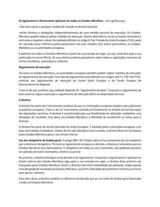 O regulamento é diretamente aplicável em todos os Estados-Membros. Isto significa que:
-não está sujeito a qualquer medida de receção no direito nacional;
-atribui direitos e obrigações independentemente de uma medida nacional de execução. Os Estados-
Membros podem todavia adotar medidas de execução. Devem aliás fazê-lo, se tal se revelar necessário e
com vista a respeitar o dever de lealdade definido no artigo 4.º do Tratado da União Europeia (TUE); pode
ser utilizado como referência pelos particulares nas suas relações com outros particulares, os Estados-
Membros ou as autoridades europeias.
É aplicável em todos os Estados-Membros a partir da sua entrada em vigor, ou seja, vinte dias após a sua
publicação no Jornal Oficial. Os seus efeitos jurídicos prevalecem sobre todas as legislações nacionais de
forma simultânea, automática e uniforme.
Regulamento de execução
Tal como os Estados-Membros, as autoridades europeias também podem adotar medidas de execução:
os regulamentos de execução. Este tipo de regulamento está definido nos artigos 164.º e 178.º do TFUE,
relativos aos regulamentos de execução do Fundo Social Europeu e do Fundo Europeu de
Desenvolvimento Regional.
Trata-se de atos jurídicos cuja validade depende do “regulamento de base”. Enquanto o regulamento de
base prevê as regras essenciais, o regulamento de execução define as disposições técnicas.
A diretiva
A diretiva faz parte dos instrumentos jurídicos de que as instituições europeias dispõem para aplicarem
as políticas europeias. Trata-se de um instrumento utilizado principalmente no âmbito da harmonização
das legislações nacionais. A diretiva é caracterizada pela sua flexibilidade de utilização: estabelece uma
obrigação de resultado, mas deixa aos Estados-Membros a liberdade de escolherem os meios para o
alcançar.
A diretiva faz parte do direito derivado da União Europeia. É adotada pelas instituições europeias com
base nos tratados fundadores. Depois de ter sido adotada a nível europeu, a diretiva deve ser transposta
pelos Estados-Membros para o seu direito interno.
Um ato obrigatório de âmbito geral. O artigo 288.º do Tratado sobre o Funcionamento da UE estabelece
que a diretiva é obrigatória. Tal como o regulamento europeu e a decisão, a diretiva é vinculativa para os
Estados-Membros seus destinatários. É obrigatória em todos os seus elementos, não podendo portanto
ser aplicada de modo incompleto, seletivo ou parcial.
No entanto, a diretiva distingue-se da decisão e do regulamento. Enquanto o regulamento é aplicável no
direito interno dos Estados-Membros logo após a sua entrada em vigor, a diretiva deve primeiro ser
transposta pelos Estados-Membros. Assim, a diretiva não inclui modalidades de aplicação; impõe apenas
uma obrigaçãode resultado aos Estados-Membros, que têm a liberdade de escolherem a forma e os meios
para aplicar a diretiva.
Para além disso, a diretiva também se diferencia da decisão por ser um texto de âmbito geral destinado
a todos os Estados-Membros.
 