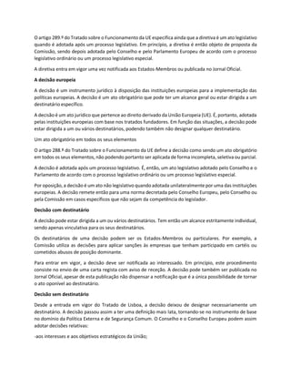 O artigo 289.º do Tratado sobre o Funcionamento da UE especifica ainda que a diretiva é um ato legislativo
quando é adotada após um processo legislativo. Em princípio, a diretiva é então objeto de proposta da
Comissão, sendo depois adotada pelo Conselho e pelo Parlamento Europeu de acordo com o processo
legislativo ordinário ou um processo legislativo especial.
A diretiva entra em vigor uma vez notificada aos Estados-Membros ou publicada no Jornal Oficial.
A decisão europeia
A decisão é um instrumento jurídico à disposição das instituições europeias para a implementação das
políticas europeias. A decisão é um ato obrigatório que pode ter um alcance geral ou estar dirigida a um
destinatário específico.
A decisão é um ato jurídico que pertence ao direito derivado da União Europeia (UE). É, portanto, adotada
pelas instituições europeias com base nos tratados fundadores. Em função das situações, a decisão pode
estar dirigida a um ou vários destinatários, podendo também não designar qualquer destinatário.
Um ato obrigatório em todos os seus elementos
O artigo 288.º do Tratado sobre o Funcionamento da UE define a decisão como sendo um ato obrigatório
em todos os seus elementos, não podendo portanto ser aplicada de forma incompleta, seletiva ou parcial.
A decisão é adotada após um processo legislativo. É, então, um ato legislativo adotado pelo Conselho e o
Parlamento de acordo com o processo legislativo ordinário ou um processo legislativo especial.
Por oposição, a decisão é um ato não legislativo quando adotada unilateralmente por uma das instituições
europeias. A decisão remete então para uma norma decretada pelo Conselho Europeu, pelo Conselho ou
pela Comissão em casos específicos que não sejam da competência do legislador.
Decisão com destinatário
A decisão pode estar dirigida a um ou vários destinatários. Tem então um alcance estritamente individual,
sendo apenas vinculativa para os seus destinatários.
Os destinatários de uma decisão podem ser os Estados-Membros ou particulares. Por exemplo, a
Comissão utiliza as decisões para aplicar sanções às empresas que tenham participado em cartéis ou
cometidos abusos de posição dominante.
Para entrar em vigor, a decisão deve ser notificada ao interessado. Em princípio, este procedimento
consiste no envio de uma carta regista com aviso de receção. A decisão pode também ser publicada no
Jornal Oficial, apesar de esta publicação não dispensar a notificação que é a única possibilidade de tornar
o ato oponível ao destinatário.
Decisão sem destinatário
Desde a entrada em vigor do Tratado de Lisboa, a decisão deixou de designar necessariamente um
destinatário. A decisão passou assim a ter uma definição mais lata, tornando-se no instrumento de base
no domínio da Política Externa e de Segurança Comum. O Conselho e o Conselho Europeu podem assim
adotar decisões relativas:
-aos interesses e aos objetivos estratégicos da União;
 