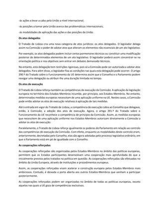 -às ações a levar a cabo pela União a nível internacional;
-às posições a tomar pela União acerca das problemáticas internacionais;
-às modalidades de aplicação das ações e das posições da União.
Os atos delegados
O Tratado de Lisboa cria uma nova categoria de atos jurídicos: os atos delegados. O legislador delega
assim na Comissão o poder de adotar atos que alteram os elementos não essenciais de um ato legislativo.
Por exemplo, os atos delegados podem incluir certos pormenores técnicos ou constituir uma modificação
posterior de determinados elementos de um ato legislativo. O legislador poderá assim concentrar-se na
orientação política e nos objetivos sem entrar em debates demasiado técnicos.
No entanto, esta delegação tem restrições rigorosas, pois só a Comissão pode ser autorizada a adotar atos
delegados. Para além disso, o legislador fixa as condições nas quais esta delegação pode ocorrer. O artigo
290.º do Tratado sobre o Funcionamento da UE determina assim que o Conselho e o Parlamento podem
revogar uma delegação ou atribuir-lhe uma duração limitada no tempo.
Os atos de execução
O Tratado de Lisboa reforça também as competências de execução da Comissão. A aplicação da legislação
europeia no território dos Estados-Membros incumbe, por princípio, aos Estados-Membros. No entanto,
determinadas medidas europeias necessitam de uma aplicação uniforme na UE. Nestes casos, a Comissão
pode então adotar os atos de execução relativos à aplicação de tais medidas.
Até à entrada em vigor do Tratado de Lisboa, a competência de execução cabia ao Conselho que delegava,
então, à Comissão, a adoção dos atos de execução. Agora, o artigo 291.º do Tratado sobre o
Funcionamento da UE reconhece a competência de princípio da Comissão. Assim, as medidas europeias
que necessitem de uma aplicação uniforme nos Estados-Membros autorizam diretamente a Comissão a
adotar os atos de execução.
Paralelamente, o Tratado de Lisboa reforça igualmente os poderes do Parlamento em relação ao controlo
das competências de execução da Comissão. Com efeito, enquanto as modalidades deste controlo eram,
anteriormente, decretadas pelo Conselho, elas são agora adotadas pelo processo legislativo ordinário, em
que o Parlamento está em pé de igualdade com o Conselho.
As cooperações reforçadas
As cooperações reforçadas são organizadas pelos Estados-Membros no âmbito das políticas europeias,
permitem que os Estados participantes desenvolvam uma cooperação mais aprofundada do que a
inicialmente prevista pelos tratados na política em questão. As cooperações reforçadas são efetuadas no
âmbito da União Europeia, através de instituições e procedimentos europeus.
Assim, as cooperações reforçadas visam acelerar a construção europeia pelos Estados-Membros mais
ambiciosos. Contudo, é deixada a porta aberta aos outros Estados-Membros que venham a participar
posteriormente.
As cooperações reforçadas podem ser organizadas no âmbito de todas as políticas europeias, exceto
aquelas nas quais a UE goza de competências exclusivas.
 