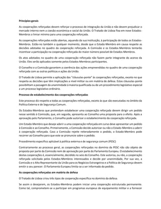 Princípios gerais
As cooperações reforçadas devem reforçar o processo de integração da União e não devem prejudicar o
mercado interno nem a coesão económica e social da União. O Tratado de Lisboa fixa em nove Estados-
Membros o limiar mínimo para uma cooperação reforçada.
As cooperações reforçadas estão abertas, aquando da sua instituição, à participação de todos os Estados-
Membros. Estão-no também a qualquer momento, desde que o Estado-Membro em causa respeite as
decisões adotadas no quadro da cooperação reforçada. A Comissão e os Estados-Membros tentarão
incentivar a participação na cooperação reforçada do maior número possível de Estados-Membros.
Os atos adotados no quadro de uma cooperação reforçada não fazem parte integrante do acervo da
União. Eles serão aplicados somente pelos Estados-Membros participantes.
O Conselho e a Comissão garantem a coerência das ações empreendidas no quadro de uma cooperação
reforçada com as outras políticas e ações da União.
O Tratado de Lisboa permite a aplicação das “cláusulas-ponte” às cooperações reforçadas, exceto no que
respeita as decisões que têm implicações a nível militar ou em matéria de defesa. Estas cláusulas-ponte
possibilitam a passagem da unanimidade à maioria qualificada ou de um procedimento legislativo especial
a um processo legislativo ordinário.
Processo de estabelecimento das cooperações reforçadas
Este processo diz respeito a todas as cooperações reforçadas, exceto às que são executadas no âmbito da
Política Externa e de Segurança Comum.
Os Estados-Membros que pretendam estabelecer uma cooperação reforçada devem dirigir um pedido
nesse sentido à Comissão, que, em seguida, apresenta ao Conselho uma proposta para o efeito. Após a
aprovação pelo Parlamento, o Conselho pode autorizar o estabelecimento da cooperação reforçada.
Um Estado-Membro que deseje aderir a uma cooperação reforçada em curso deve apresentar um pedido
à Comissão e ao Conselho. Primeiramente, a Comissão decide autorizar ou não o Estado-Membro a aderir
à cooperação reforçada. Caso a Comissão rejeite reiteradamente o pedido, o Estado-Membro pode
recorrer ao Conselho para que este se pronuncie sobre o pedido.
Procedimento específico aplicável à política externa e de segurança comum (PESC)
Contrariamente ao processo geral, as cooperações reforçadas no domínio da PESC não são objeto de
proposta por parte da Comissão nem de aprovação por parte do Parlamento Europeu. O estabelecimento
destas cooperações é, essencialmente, decidido no seio do Conselho. Este autoriza, ou não, a cooperação
reforçada solicitada pelos Estados-Membros interessados e decide por unanimidade, Por sua vez, a
Comissão e o Alto Representante da União para os Negócios Estrangeiros e a Política de Segurança devem
emitir o seu parecer. O Parlamento Europeu limita-se a ser informado do pedido.
As cooperações reforçadas em matéria de defesa
O Tratado de Lisboa criou três tipos de cooperação específica no domínio da defesa.
Se assim o desejarem, os Estados-Membros podem iniciar uma cooperação estruturada permanente.
Como tal, comprometem-se a participar em programas europeus de equipamento militar e a fornecer
 