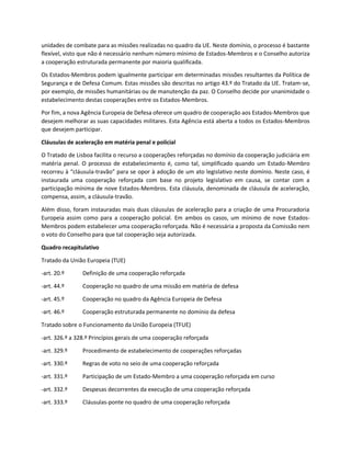 unidades de combate para as missões realizadas no quadro da UE. Neste domínio, o processo é bastante
flexível, visto que não é necessário nenhum número mínimo de Estados-Membros e o Conselho autoriza
a cooperação estruturada permanente por maioria qualificada.
Os Estados-Membros podem igualmente participar em determinadas missões resultantes da Política de
Segurança e de Defesa Comum. Estas missões são descritas no artigo 43.º do Tratado da UE. Tratam-se,
por exemplo, de missões humanitárias ou de manutenção da paz. O Conselho decide por unanimidade o
estabelecimento destas cooperações entre os Estados-Membros.
Por fim, a nova Agência Europeia de Defesa oferece um quadro de cooperação aos Estados-Membros que
desejem melhorar as suas capacidades militares. Esta Agência está aberta a todos os Estados-Membros
que desejem participar.
Cláusulas de aceleração em matéria penal e policial
O Tratado de Lisboa facilita o recurso a cooperações reforçadas no domínio da cooperação judiciária em
matéria penal. O processo de estabelecimento é, como tal, simplificado quando um Estado-Membro
recorreu à “cláusula-travão” para se opor à adoção de um ato legislativo neste domínio. Neste caso, é
instaurada uma cooperação reforçada com base no projeto legislativo em causa, se contar com a
participação mínima de nove Estados-Membros. Esta cláusula, denominada de cláusula de aceleração,
compensa, assim, a cláusula-travão.
Além disso, foram instauradas mais duas cláusulas de aceleração para a criação de uma Procuradoria
Europeia assim como para a cooperação policial. Em ambos os casos, um mínimo de nove Estados-
Membros podem estabelecer uma cooperação reforçada. Não é necessária a proposta da Comissão nem
o voto do Conselho para que tal cooperação seja autorizada.
Quadro recapitulativo
Tratado da União Europeia (TUE)
-art. 20.º Definição de uma cooperação reforçada
-art. 44.º Cooperação no quadro de uma missão em matéria de defesa
-art. 45.º Cooperação no quadro da Agência Europeia de Defesa
-art. 46.º Cooperação estruturada permanente no domínio da defesa
Tratado sobre o Funcionamento da União Europeia (TFUE)
-art. 326.º a 328.º Princípios gerais de uma cooperação reforçada
-art. 329.º Procedimento de estabelecimento de cooperações reforçadas
-art. 330.º Regras de voto no seio de uma cooperação reforçada
-art. 331.º Participação de um Estado-Membro a uma cooperação reforçada em curso
-art. 332.º Despesas decorrentes da execução de uma cooperação reforçada
-art. 333.º Cláusulas-ponte no quadro de uma cooperação reforçada
 