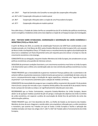 -art. 334.º Papel da Comissão e do Conselho na execução das cooperações reforçadas
-art. 82.º e 83.º Cooperação reforçada em matéria penal
-art. 86.º Cooperação reforçada sobre a criação de uma Procuradoria Europeia
-art. 87.º Cooperação reforçada em matéria policial
Para além disso, o Tratado de Lisboa clarifica as competências da UE no âmbito das políticas económicas,
social e energética. Estabelece ainda como novo objetivo a criação de um Espaço Europeu da Investigação.
2012 - TRATADO SOBRE ESTABILIDADE, COORDENAÇÃO E GOVERNAÇÃO NA UNIÃO ECONÓMICA E
MONETÁRIA (TECG) ou FISCAL PACT
A partir de Março de 2013, os acordos de estabilização financeira da UEM ficam condicionados a este
tratado assinado, em 2 de Março de 2012, pelos Estados-Membros da União Europeia (UE), com exceção
do Reino Unido e da República Checa. O Tratado marca o reconhecimento da urgência da estabilização da
Zona Euro e estabelece um Pacto Orçamental como pré-requisito para (re) colocar a Europa na rota do
crescimento económico e do emprego.
CONSCIENTES da sua obrigação, enquanto Estados-Membros da União Europeia, de considerarem as suas
políticas económicas uma questão de interesse comum,
DESEJOSAS de promover condições favoráveis a um crescimento económico mais forte na União Europeia
e de desenvolver para o efeito uma coordenação cada vez mais estreita das políticas económicas na área
do euro,
TENDO PRESENTE que a necessidade de os governos manterem finanças públicas sãs e sustentáveis e de
evitarem défices orçamentais excessivos é determinante para preservar a estabilidade de toda a área do
euro e, consequentemente exige a introdução de regras específicas, incluindo uma "regra de equilíbrio
orçamental" e um mecanismo automático para a adoção de medidas corretivas,
CONSCIENTES da necessidade de assegurar que o respetivo défice orçamental não exceda 3 % do produto
interno bruto a preços de mercado e que a respetiva dívida pública não exceda 60 % do produto interno
bruto a preços de mercado ou esteja a ser significativamente reduzida para esse valor,
RECORDANDO que as Partes Contratantes, enquanto Estados-Membros da União Europeia, devem
abster-se de qualquer medida suscetível de pôr em perigo a realização dos objetivos da União no âmbito
da união económica, em especial a prática de acumulação de dívida fora do perímetro da conta das
administrações públicas,
TENDO PRESENTE que, em 9 de dezembro de 2011, os Chefes de Estado ou de Governo dos Estados-
Membros da área do euro chegaram a acordo sobre uma arquitetura reforçada para a união económica
e monetária, que assenta nos Tratados em que se funda a União Europeia e facilita a aplicação das
medidas tomadas com base nos artigos 121.º, 126.º e 136.º do Tratado sobre o Funcionamento da União
Europeia,
 