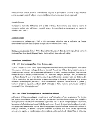 uma autoridade comum, a fim de controlarem o conjunto da produção do carvão e do aço, matérias-
primas bases para a construção de armamento (Comunidade Europeia do Carvão e do Aço).
Konrado Adenaur
Chanceler da Alemanha (RFA) entre 1949 e 1963 contribuiu decisivamente para alterar a história da
Europa no período após a 2ª Guerra mundial, através da reconciliação e assinatura de um tratado de
amizade com a França.
Alcide de Gasperi
Primeiro-ministro Italiano entre 1945 e 1953 promoveu iniciativas para a unificação da Europa,
fortalecendo laços com todos os países europeus especialmente com a França.
Outros, nomeadamente: Joahan Willen Beyen (Holanda), Joseph Bech (Luxemburgo), Sicco Mansholt
(Holanda),Paul Henri Spaak (Bélgica), Walter Hallsteis (RFA), Altiero Spinelli (Itália).
Por períodos, breve síntese
1945 – 1959 Uma Europa pacífica – Início da cooperação
A União Europeia foi criada com o objetivo de pôr termo às frequentes guerras sangrentas entre países
vizinhos, que culminaram na Segunda Guerra Mundial. A partir de 1950, a Comunidade Europeia do
Carvão e do Aço começa a unir económica e politicamente os países europeus, tendo em vista assegurar
uma paz duradoura. Os seis países fundadores são a Alemanha, a Bélgica, a França, a Itália, o Luxemburgo
e os Países Baixos. Os anos 50 são dominados pela guerra fria entre o bloco de Leste e o Ocidente. Em
1956, o movimento de protesto contra o regime comunista na Hungria é reprimido pelos tanques
soviéticos. No ano seguinte, em 1957, a União Soviética lança o primeiro satélite artificial (o Sputnik 1),
liderando a "corrida espacial". Ainda em 1957, o Tratado de Roma institui a Comunidade Económica
Europeia (CEE) ou “Mercado Comum”.
1960 – 1969 Os anos 60 – Um período de crescimento económico
A década de 60 é caracterizada pela emergência de uma “cultura jovem”, com grupos como The Beatles,
que atraem multidões de jovens por onde quer que passem, contribuindo para lançar uma verdadeira
revolução cultural e acentuando o fosso entre as gerações. Trata-se de um bom período para a economia,
favorecida pelo facto de os países da União Europeia terem deixado de cobrar direitos aduaneiros sobre
as trocas comerciais realizadas entre si. Além disso, decidem também implantar um controlo conjunto da
produção alimentar, de forma a assegurar alimentos suficientes para todos. Muito rapidamente,
começaram a registar-se excedentes de determinados produtos agrícolas. O mês de Maio de 68 tornou-
 