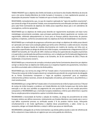 TENDO PRESENTE que o objetivo dos Chefes de Estado ou de Governo dos Estados-Membros da área do
euro e de outros Estados-Membros da União Europeia é incorporar, o mais rapidamente possível, as
disposições do presente Tratado nos Tratados em que se funda a União Europeia,
REGISTANDO, nomeadamente, que, no que diz respeito à aplicação da "regra de equilíbrio orçamental",
que consta do artigo 3º do presente Tratado, esse acompanhamento será efetuado com base na definição
para cada Parte Contratante de objetivos de médio prazo específicos desse país e em calendários de
convergência, conforme apropriado,
REGISTANDO que os objetivos de médio prazo deverão ser regularmente atualizados com base numa
metodologia comummente acordada, cujos principais parâmetros devem igualmente ser revistos com
regularidade, refletindo adequadamente os riscos para as finanças públicas decorrentes de passivos
explícitos e implícitos, conforme consubstanciado nos objetivos do Pacto de Estabilidade e Crescimento
REGISTANDO que a realização de progressos suficientes para atingir os objetivos de médio prazo deverá
ser apreciada com base numa avaliação global que tenha como referência o saldo estrutural, incluindo
uma análise da despesa líquida de medidas discricionárias em matéria de receitas, em linha com as
disposições especificadas ao abrigo do direito da União Europeia, nomeadamente o Regulamento (CE) nº
1466/97 do Conselho, de 7 de julho de 1997, relativo ao reforço da supervisão das situações orçamentais
e à supervisão e coordenação das políticas económicas, com a redação que lhe foi dada pelo Regulamento
(UE) nº 1175/2011 do Parlamento Europeu e do Conselho, de 16 de novembro de 2011 ("Pacto de
Estabilidade e Crescimento revisto"),
REGISTANDO que o mecanismo de correção a introduzir pelas Partes Contratantes deverá ter por objetivo
corrigir os desvios face ao objetivo de médio prazo ou à respetiva trajetória de ajustamento, incluindo o
seu efeito acumulado sobre a dinâmica da dívida pública,
REGISTANDO que, nos termos do artigo 273º do Tratado sobre o Funcionamento da União Europeia, o
Tribunal de Justiça da União Europeia deverá ser competente para decidir do cumprimento da obrigação
de as Partes Contratantes transporem a "regra de equilíbrio orçamental" para os respetivos
ordenamentos jurídicos nacionais, através de disposições vinculativas, permanentes e, de preferência, a
nível constitucional,
RECORDANDO que o artigo 260º do Tratado sobre o Funcionamento da União Europeia autoriza o Tribunal
de Justiça da União Europeia a condenar um Estado-Membro da União Europeia que não tenha dado
execução a um dos seus acórdãos ao pagamento de uma quantia fixa ou de uma sanção pecuniária
compulsória e RECORDANDO que a Comissão Europeia estabeleceu critérios para determinar a quantia
fixa ou sanção pecuniária compulsória a aplicar no âmbito desse artigo,
RECORDANDO a necessidade de facilitar a adoção de medidas, ao abrigo do procedimento da União
Europeia relativo aos défices excessivos, relativamente aos Estados-Membros cuja moeda seja o euro e
cujo défice orçamental previsto ou verificado exceda 3 % do produto interno bruto, reforçando
simultaneamente e de modo significativo o objetivo desse procedimento, a saber, incitar ou, se
necessário, obrigar um Estado-Membro a reduzir o défice que possa ser identificado,
RECORDANDO a obrigação de as Partes Contratantes cuja dívida pública exceda o valor de referência de
60 % a reduzirem à taxa média de um vigésimo por ano como padrão de referência,
 