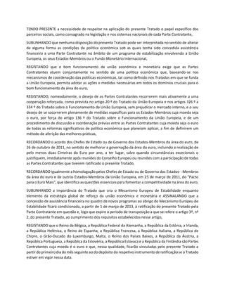 TENDO PRESENTE a necessidade de respeitar na aplicação do presente Tratado o papel específico dos
parceiros sociais, como consagrado na legislação e nos sistemas nacionais de cada Parte Contratante,
SUBLINHANDO que nenhuma disposição do presente Tratado pode ser interpretada no sentido de alterar
de alguma forma as condições de política económica sob as quais tenha sido concedida assistência
financeira a uma Parte Contratante no âmbito de um programa de estabilização envolvendo a União
Europeia, os seus Estados-Membros ou o Fundo Monetário Internacional,
REGISTANDO que o bom funcionamento da união económica e monetária exige que as Partes
Contratantes atuem conjuntamente no sentido de uma política económica que, baseando-se nos
mecanismos de coordenação das políticas económicas, tal como definido nos Tratados em que se funda
a União Europeia, permita adotar as ações e medidas necessárias em todos os domínios cruciais para o
bom funcionamento da área do euro,
REGISTANDO, nomeadamente, o desejo de as Partes Contratantes recorrerem mais ativamente a uma
cooperação reforçada, como prevista no artigo 20 º do Tratado da União Europeia e nos artigos 326 º a
334 º do Tratado sobre o Funcionamento da União Europeia, sem prejudicar o mercado interno, e o seu
desejo de se socorrerem plenamente de medidas específicas para os Estados-Membros cuja moeda seja
o euro, por força do artigo 136 º do Tratado sobre o Funcionamento da União Europeia, e de um
procedimento de discussão e coordenação prévias entre as Partes Contratantes cuja moeda seja o euro
de todas as reformas significativas de política económica que planeiam aplicar, a fim de definirem um
método de aferição das melhores práticas,
RECORDANDO o acordo dos Chefes de Estado ou de Governo dos Estados-Membros da área do euro, de
26 de outubro de 2011, no sentido de melhorar a governação da área do euro, incluindo a realização de
pelo menos duas Cimeiras do Euro por ano, a ter lugar, salvo quando circunstâncias excecionais o
justifiquem, imediatamente após reuniões do Conselho Europeu ou reuniões com a participação de todas
as Partes Contratantes que tiverem ratificado o presente Tratado,
RECORDANDO igualmente a homologação pelos Chefes de Estado ou de Governo dos Estados- -Membros
da área do euro e de outros Estados-Membros da União Europeia, em 25 de março de 2011, do "Pacto
para o Euro Mais", que identifica as questões essenciais para fomentar a competitividade na área do euro,
SUBLINHANDO a importância do Tratado que cria o Mecanismo Europeu de Estabilidade enquanto
elemento da estratégia global de reforço da união económica e monetária e ASSINALANDO que a
concessão de assistência financeira no quadro de novos programas ao abrigo do Mecanismo Europeu de
Estabilidade ficará condicionada, a partir de 1 de março de 2013, à ratificação do presente Tratado pela
Parte Contratante em questão e, logo que expire o período de transposição a que se refere o artigo 3º, nº
2, do presente Tratado, ao cumprimento dos requisitos estabelecidos nesse artigo,
REGISTANDO que o Reino da Bélgica, a República Federal da Alemanha, a República da Estónia, a Irlanda,
a República Helénica, o Reino de Espanha, a República Francesa, a República Italiana, a República de
Chipre, o Grão-Ducado do Luxemburgo, Malta, o Reino dos Países Baixos, a República da Áustria, a
República Portuguesa, a República da Eslovénia, a República Eslovaca e a República da Finlândia sãoPartes
Contratantes cuja moeda é o euro e que, nessa qualidade, ficarão vinculadas pelo presente Tratado a
partir do primeirodia domês seguinte ao dodepósito dorespetivoinstrumento de ratificaçãose o Tratado
estiver em vigor nessa data.
 