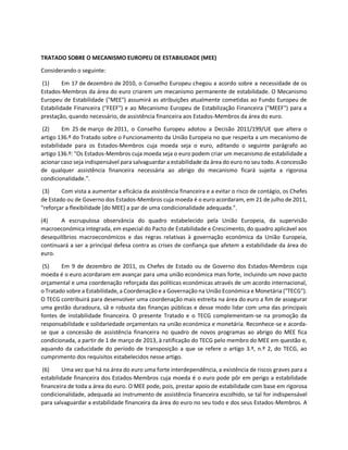 TRATADO SOBRE O MECANISMO EUROPEU DE ESTABILIDADE (MEE)
Considerando o seguinte:
(1) Em 17 de dezembro de 2010, o Conselho Europeu chegou a acordo sobre a necessidade de os
Estados-Membros da área do euro criarem um mecanismo permanente de estabilidade. O Mecanismo
Europeu de Estabilidade ("MEE") assumirá as atribuições atualmente cometidas ao Fundo Europeu de
Estabilidade Financeira ("FEEF") e ao Mecanismo Europeu de Estabilização Financeira ("MEEF") para a
prestação, quando necessário, de assistência financeira aos Estados-Membros da área do euro.
(2) Em 25 de março de 2011, o Conselho Europeu adotou a Decisão 2011/199/UE que altera o
artigo 136.º do Tratado sobre o Funcionamento da União Europeia no que respeita a um mecanismo de
estabilidade para os Estados-Membros cuja moeda seja o euro, aditando o seguinte parágrafo ao
artigo 136.º: "Os Estados-Membros cuja moeda seja o euro podem criar um mecanismo de estabilidade a
acionar caso seja indispensável para salvaguardar a estabilidade da área do euro no seu todo. A concessão
de qualquer assistência financeira necessária ao abrigo do mecanismo ficará sujeita a rigorosa
condicionalidade.".
(3) Com vista a aumentar a eficácia da assistência financeira e a evitar o risco de contágio, os Chefes
de Estado ou de Governo dos Estados-Membros cuja moeda é o euro acordaram, em 21 de julho de 2011,
"reforçar a flexibilidade [do MEE] a par de uma condicionalidade adequada.".
(4) A escrupulosa observância do quadro estabelecido pela União Europeia, da supervisão
macroeconómica integrada, em especial do Pacto de Estabilidade e Crescimento, do quadro aplicável aos
desequilíbrios macroeconómicos e das regras relativas à governação económica da União Europeia,
continuará a ser a principal defesa contra as crises de confiança que afetem a estabilidade da área do
euro.
(5) Em 9 de dezembro de 2011, os Chefes de Estado ou de Governo dos Estados-Membros cuja
moeda é o euro acordaram em avançar para uma união económica mais forte, incluindo um novo pacto
orçamental e uma coordenação reforçada das políticas económicas através de um acordo internacional,
o Tratado sobre a Estabilidade, a Coordenação e a Governação na União Económica e Monetária ("TECG").
O TECG contribuirá para desenvolver uma coordenação mais estreita na área do euro a fim de assegurar
uma gestão duradoura, sã e robusta das finanças públicas e desse modo lidar com uma das principais
fontes de instabilidade financeira. O presente Tratado e o TECG complementam-se na promoção da
responsabilidade e solidariedade orçamentais na união económica e monetária. Reconhece-se e acorda-
se que a concessão de assistência financeira no quadro de novos programas ao abrigo do MEE fica
condicionada, a partir de 1 de março de 2013, à ratificação do TECG pelo membro do MEE em questão e,
aquando da caducidade do período de transposição a que se refere o artigo 3.º, n.º 2, do TECG, ao
cumprimento dos requisitos estabelecidos nesse artigo.
(6) Uma vez que há na área do euro uma forte interdependência, a existência de riscos graves para a
estabilidade financeira dos Estados-Membros cuja moeda é o euro pode pôr em perigo a estabilidade
financeira de toda a área do euro. O MEE pode, pois, prestar apoio de estabilidade com base em rigorosa
condicionalidade, adequada ao instrumento de assistência financeira escolhido, se tal for indispensável
para salvaguardar a estabilidade financeira da área do euro no seu todo e dos seus Estados-Membros. A
 