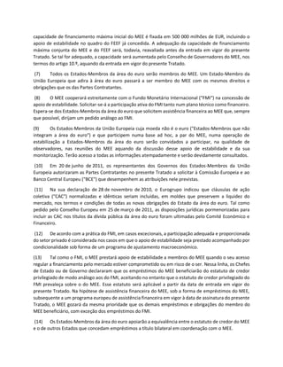 capacidade de financiamento máxima inicial do MEE é fixada em 500 000 milhões de EUR, incluindo o
apoio de estabilidade no quadro do FEEF já concedida. A adequação da capacidade de financiamento
máxima conjunta do MEE e do FEEF será, todavia, reavaliada antes da entrada em vigor do presente
Tratado. Se tal for adequado, a capacidade será aumentada pelo Conselho de Governadores do MEE, nos
termos do artigo 10.º, aquando da entrada em vigor do presente Tratado.
(7) Todos os Estados-Membros da área do euro serão membros do MEE. Um Estado-Membro da
União Europeia que adira à área do euro passará a ser membro do MEE com os mesmos direitos e
obrigações que os das Partes Contratantes.
(8) O MEE cooperará estreitamente com o Fundo Monetário Internacional ("FMI") na concessão de
apoio de estabilidade. Solicitar-se-á a participação ativa do FMI tanto num plano técnico como financeiro.
Espera-se dos Estados-Membros da área do euro que solicitem assistência financeira ao MEE que, sempre
que possível, dirijam um pedido análogo ao FMI.
(9) Os Estados-Membros da União Europeia cuja moeda não é o euro ("Estados-Membros que não
integram a área do euro") e que participem numa base ad hoc, a par do MEE, numa operação de
estabilização a Estados-Membros da área do euro serão convidados a participar, na qualidade de
observadores, nas reuniões do MEE aquando da discussão desse apoio de estabilidade e da sua
monitorização. Terão acesso a todas as informações atempadamente e serão devidamente consultados.
(10) Em 20 de junho de 2011, os representantes dos Governos dos Estados-Membros da União
Europeia autorizaram as Partes Contratantes no presente Tratado a solicitar à Comissão Europeia e ao
Banco Central Europeu ("BCE") que desempenhem as atribuições nele previstas.
(11) Na sua declaração de 28 de novembro de 2010, o Eurogrupo indicou que cláusulas de ação
coletiva ("CAC") normalizadas e idênticas seriam incluídas, em moldes que preservem a liquidez do
mercado, nos termos e condições de todas as novas obrigações do Estado da área do euro. Tal como
pedido pelo Conselho Europeu em 25 de março de 2011, as disposições jurídicas pormenorizadas para
incluir as CAC nos títulos da dívida pública da área do euro foram ultimadas pelo Comité Económico e
Financeiro.
(12) De acordo com a prática do FMI, em casos excecionais, a participação adequada e proporcionada
do setor privado é considerada nos casos em que o apoio de estabilidade seja prestado acompanhado por
condicionalidade sob forma de um programa de ajustamento macroeconómico.
(13) Tal como o FMI, o MEE prestará apoio de estabilidade a membros do MEE quando o seu acesso
regular a financiamento pelo mercado estiver comprometido ou em risco de o ser. Nessa linha, os Chefes
de Estado ou de Governo declararam que os empréstimos do MEE beneficiarão do estatuto de credor
privilegiado de modo análogo aos do FMI, aceitando no entanto que o estatuto de credor privilegiado do
FMI prevaleça sobre o do MEE. Esse estatuto será aplicável a partir da data de entrada em vigor do
presente Tratado. Na hipótese de assistência financeira do MEE, sob a forma de empréstimos do MEE,
subsequente a um programa europeu de assistência financeira em vigor à data de assinatura do presente
Tratado, o MEE gozará da mesma prioridade que os demais empréstimos e obrigações do membro do
MEE beneficiário, com exceção dos empréstimos do FMI.
(14) Os Estados-Membros da área do euro apoiarão a equivalência entre o estatuto de credor do MEE
e o de outros Estados que concedam empréstimos a título bilateral em coordenação com o MEE.
 