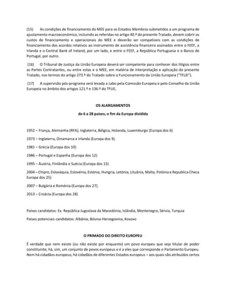 (15) As condições de financiamento do MEE para os Estados-Membros submetidos a um programa de
ajustamento macroeconómico, incluindo as referidas no artigo 40.º do presente Tratado, devem cobrir os
custos de financiamento e operacionais do MEE e deverão ser compatíveis com as condições de
financiamento dos acordos relativos ao instrumento de assistência financeira assinados entre o FEEF, a
Irlanda e o Central Bank of Ireland, por um lado, e entre o FEEF, a República Portuguesa e o Banco de
Portugal, por outro.
(16) O Tribunal de Justiça da União Europeia deverá ser competente para conhecer dos litígios entre
as Partes Contratantes, ou entre estas e o MEE, em matéria de interpretação e aplicação do presente
Tratado, nos termos do artigo 273.º do Tratado sobre o Funcionamento da União Europeia ("TFUE").
(17) A supervisão pós-programa será levada a cabo pela Comissão Europeia e pelo Conselho da União
Europeia no âmbito dos artigos 121.º e 136.º do TFUE,
OS ALARGAMENTOS
de 6 a 28 países; o fim da Europa dividida
1952 – França, Alemanha (RFA), Inglaterra, Bélgica, Holanda, Luxemburgo (Europa dos 6)
1973 – Inglaterra, Dinamarca e Irlanda (Europa dos 9).
1981 – Grécia (Europa dos 10)
1986 – Portugal e Espanha (Europa dos 12)
1995 – Áustria, Finlândia e Suécia (Europa dos 15)
2004 – Chipre, Eslováquia, Eslovénia, Estónia, Hungria, Letónia, Lituânia, Malta, Polónia e Republica Checa
Europa dos 25)
2007 – Bulgária e Roménia (Europa dos 27).
2013 – Croácia (Europa dos 28)
Países candidatos: Ex. República Jugoslava da Macedónia, Islândia, Montenegro, Sérvia, Turquia
Países potenciais candidatos: Albânia, Bósnia-Herzegovina, Kosovo
O PRIMADO DO DIREITO EUROPEU
É verdade que nem existe (ou não existe por enquanto) um povo europeu que seja titular de poder
constituinte; há, sim, um conjunto de povos europeus e é a eles que corresponde o Parlamento Europeu.
Nem há cidadãos europeus; há cidadãos de diferentes Estados europeus – aos quais são atribuídos certos
 