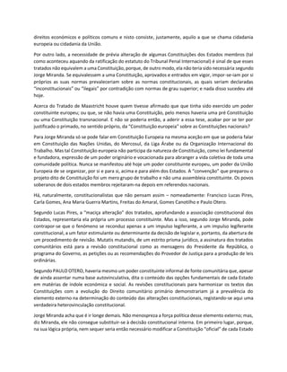 direitos económicos e políticos comuns e nisto consiste, justamente, aquilo a que se chama cidadania
europeia ou cidadania da União.
Por outro lado, a necessidade de prévia alteração de algumas Constituições dos Estados membros (tal
como aconteceu aquando da ratificação do estatuto do Tribunal Penal Internacional) é sinal de que esses
tratados não equivalem a uma Constituição, porque, de outro modo, ela não teria sido necessária segundo
Jorge Miranda. Se equivalessem a uma Constituição, aprovados e entrados em vigor, impor-se-iam por si
próprios as suas normas prevaleceriam sobre as normas constitucionais, as quais seriam declaradas
“inconstitucionais” ou “ilegais” por contradição com normas de grau superior; e nada disso sucedeu até
hoje.
Acerca do Tratado de Maastricht houve quem tivesse afirmado que que tinha sido exercido um poder
constituinte europeu; ou que, se não havia uma Constituição, pelo menos haveria uma pré Constituição
ou uma Constituição transnacional. E não se poderia então, a aderir a essa tese, acabar por se ter por
justificado o primado, no sentido próprio, da “Constituição europeia” sobre as Constituições nacionais?
Para Jorge Miranda só se pode falar em Constituição Europeia na mesma aceção em que se poderia falar
em Constituição das Nações Unidas, do Mercosul, da Liga Árabe ou da Organização Internacional do
Trabalho. Mas tal Constituição europeia não participa da natureza de Constituição, como lei fundamental
e fundadora, expressão de um poder originário e vocacionada para abranger a vida coletiva de toda uma
comunidade política. Nunca se manifestou até hoje um poder constituinte europeu, um poder da União
Europeia de se organizar, por si e para si, acima e para além dos Estados. A “convenção” que preparou o
projeto dito de Constituição foi um mero grupo de trabalho e não uma assembleia constituinte. Os povos
soberanos de dois estados membros rejeitaram-na depois em referendos nacionais.
Há, naturalmente, constitucionalistas que não pensam assim – nomeadamente: Francisco Lucas Pires,
Carla Gomes, Ana Maria Guerra Martins, Freitas do Amaral, Gomes Canotilho e Paulo Otero.
Segundo Lucas Pires, a “maciça alteração” dos tratados, aprofundando a associação constitucional dos
Estados, representaria ela própria um processo constituinte. Mas a isso, segundo Jorge Miranda, pode
contrapor-se que o fenómeno se reconduz apenas a um impulso legiferante, a um impulso legiferante
constitucional, a um fator estimulante ou determinante da decisão de legislar e, portanto, da abertura de
um procedimento de revisão. Mutatis mutandis, de um estrito prisma jurídico, a assinatura dos tratados
comunitários está para a revisão constitucional como as mensagens do Presidente da República, o
programa do Governo, as petições ou as recomendações do Provedor de Justiça para a produção de leis
ordinárias.
Segundo PAULO OTERO, haveria mesmo um poder constituinte informal de fonte comunitária que, apesar
de ainda assentar numa base autovinculativa, dita o conteúdo das opções fundamentais de cada Estado
em matérias de índole económica e social. As revisões constitucionais para harmonizar os textos das
Constituições com a evolução do Direito comunitário primário demonstrariam já a prevalência do
elemento externo na determinação do conteúdo das alterações constitucionais, registando-se aqui uma
verdadeira heterovinculação constitucional.
Jorge Miranda acha que é ir longe demais. Não menospreza a força política desse elemento externo; mas,
diz Miranda, ele não consegue substituir-se à decisão constitucional interna. Em primeiro lugar, porque,
na sua lógica própria, nem sequer seria então necessário modificar a Constituição “oficial” de cada Estado
 