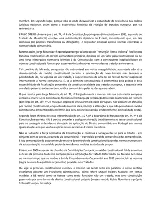 membro. Em segundo lugar, porque não se pode desvalorizar a capacidade de resistência das ordens
jurídicas nacionais assim como a experiência histórica da rejeição de tratados europeus por via
referendária.
PAULO OTERO observa que o art. 7º, nº 6 da Constituição portuguesa (introduzido em 1992, aquando do
Tratado de Maastricht) envolve uma autolimitação decisória do Estado, inviabilizando que, em tais
domínios (de poderes transferidos ou delegados), o legislador estadual aprove normas contrárias à
normatividade comunitária.
Mesmo assim, Jorge Miranda crê excessivo enxergar aí um caso de “ressecção formal indireta” dos futuros
tratados modificativos do Direito comunitário primário, dotados de um valor paraconstitucional ou de
uma força hierárquico normativa idêntico à da Constituição, com a consequente inaplicabilidade de
normas constitucionais formais por superveniência de novas normas desses tratados e vice-versa.
Tal corolário diz Miranda, conquanto não subsumível em mútua revogabilidade, acarretaria não só a
desnecessidade de revisão constitucional perante a celebração de novo tratado mas também a
possibilidade de, na vigência de um tratado, a superveniência de uma lei de revisão tornar inaplicável
internamente a norma comunitária. E, se a primeira consequência é desmentida pela prática e pela
suscetibilidade de fiscalização preventiva da constitucionalidade dos tratados europeus, a segunda teria
um efeito perverso sobre a ordem jurídica comunitária pelas razões que se sabem.
O que resulta, para Jorge Miranda, do art. 7º, nº 6 é justamente o inverso: não que os tratados europeus
venham a inserir-se na Constituição formal à semelhança da Declaração Universal dos Direitos do Homem
(por força do art. 16º, nº 2); mas que, depois de vincularem o Estado português, não possam ser afetados
por revisão constitucional, enquanto não sujeitos eles próprios a alteração; e que não possa haver revisão
constitucional em sentidodesconforme, sob penade ineficácia (não, evidentemente,de invalidade desta).
Segundo Jorge Miranda se a sua interpretação do art. 10 º, nº 1 do projeto de tratado e do art. 7º, nº 6 da
Constituição é correta, não é preciso proceder a qualquer alteração ou aditamento ao texto constitucional
para se conseguir o desiderato almejado de aplicação do Direito comunitário em Portugal em termos
iguais àqueles em que venha a aplicar-se nos restantes Estados membros.
Não se subverte a força normativa da Constituição e continua a salvaguardar-se para o Estado – em
conjunto com as outras, através da via convencional – o princípio geral da competência das competências.
E isto sem prejuízo da autocontenção relativa do controlo da constitucionalidade das normas europeias e
da autocontenção material do poder de revisão nos moldes acabados de propor.
Porém, em 2006 e apesar do chumbo da Constituição Europeia, a revisão constitucional foi de encontro
às teses da primazia do direito europeu para a introdução do Tratado Reformador ou Tratado de Lisboa
ao mesmo tempo que se mudou a Lei de Enquadramento Orçamental em 2012 para incluir as normas
(regra de ouro do equilíbrio orçamental) previstas nos Tratados.
Ou seja: o processo constitucional europeu e interno vai sendo feito em paralelo: e nesse sentido
estaríamos perante um Pluralismo constitucional, como refere Miguel Poiares Maduro: em certas
matérias a UE evolui como se tivesse como texto fundador não um tratado, mas uma constituição
governada por uma forma de direito constitucional próprio (nesses sentido Rubio Florente e o próprio
Tribunal Europeu de Justiça.
 
