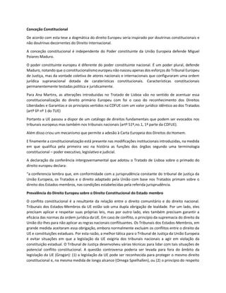 Conceção Constitucional
De acordo com esta tese a dogmática do direito Europeu seria inspirado por doutrinas constitucionais e
não doutrinas decorrentes do Direito Internacional.
A conceção constitucional é independente do Poder constituinte da União Europeia defende Miguel
Poiares Maduro.
O poder constituinte europeu é diferente do poder constituinte nacional. É um poder plural, defende
Maduro, notando que o constitucionalismo europeu não nasceu apenas dos esforços do Tribunal Europeu
de Justiça, mas da vontade coletiva de atores nacionais e internacionais que configuraram uma ordem
jurídica supranacional dotada de caraterísticas constitucionais. Características constitucionais
permanentemente testadas politica e juridicamente.
Para Ana Martins, as alterações introduzidas no Tratado de Lisboa vão no sentido de acentuar essa
constitucionalização do direito primário Europeu com foi o caso do reconhecimento dos Direitos
Liberdades e Garantias e os princípios vertidos na CDFUE com um valor jurídico idêntico ao dos Tratados
(artº 6º nº 1 do TUE)
Portanto a UE passou a dispor de um catálogo de direitos fundamentais que podem ser evocados nos
tribunais europeus mas também nos tribunais nacionais (artº 51º,no.1, 1ª parte da CDFUE).
Além disso criou um mecanismo que permite a adesão à Carta Europeia dos Direitos do Homem.
E finamente a constitucionalização está presente nas modificações institucionais introduzidas, na medida
em que qualifica pela primeira vez na história as funções dos órgãos segundo uma terminologia
constitucional – poder executivo, legislativo e judicial.
A declaração da conferência intergovernamental que adotou o Tratado de Lisboa sobre o primado do
direito europeu declara:
“a conferencia lembra que, em conformidade com a jurisprudência constante do tribunal de justiça da
União Europeia, os Tratados e o direito adaptado pela União com base nos Tratados primam sobre o
direito dos Estados-membros, nas condições estabelecidas pela referida jurisprudência.
Prevalência do Direito Europeu sobre o Direito Constitucional do Estado membro
O conflito constitucional é a resultante da relação entre o direito comunitário e do direito nacional.
Tribunais dos Estados-Membros da UE estão sob uma dupla obrigação de lealdade. Por um lado, eles
precisam aplicar e respeitar suas próprias leis, mas por outro lado, eles também precisam garantir a
eficácia das normas da ordem jurídica da UE. Em caso de conflito, o princípio da supremacia do direito da
União diz-lhes para não aplicar as regras nacionais conflituantes. Os Tribunais dos Estados-Membros, em
grande medida aceitaram essa obrigação, embora normalmente excluam os conflitos entre o direito da
UE e constituições estaduais. Por esta razão, a melhor tática para o Tribunal de Justiça da União Europeia
é evitar situações em que a legislação da UE exigiria dos tribunais nacionais a agir em violação da
constituição estadual. O Tribunal de Justiça desenvolveu várias técnicas para lidar com tais situações de
potencial conflito constitucional. A questão controversa poderia ser levada para fora do âmbito da
legislação da UE (Grogan): (1) a legislação da UE pode ser reconhecida para proteger o mesmo direito
constitucional e, na mesma medida de longo alcance (Omega Spielhallen), ou (2) o princípio do respeito
 