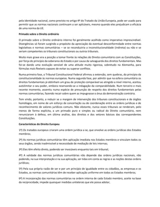 pela identidade nacional, como previsto no artigo 4º do Tratado da União Europeia, pode ser usado para
permitir que as normas nacionais continuam a ser aplicáveis, mesmo quando eles prejudicam a eficácia
de uma norma da UE.
Primado sobre o Direito ordinário
O primado sobre o Direito ordinário interno foi geralmente acolhido como imperativo imprescindível.
Divergências só foram surgindo a propósito da apreciação da eventual desconformidade entre normas
legislativas e normas comunitárias – se se reconduziria a inconstitucionalidade (indireta) ou não e se
seriam competentes os tribunais constitucionais ou outros tribunais.
Muito mais grave era a posição a tomar frente às relações do Direito comunitário com as Constituições,
por força do princípio da soberania do Estado e por causa da salvaguarda dos direitos fundamentais. Mas
foi-se dando uma evolução sensível de uma atitude muito rigorosa, sobretudo na Alemanha, para
fórmulas mais flexíveis capazes de evitar ou superar conflitos.
Numa primeira fase, o Tribunal Constitucional Federal afirmou a extensão, sem quebras, do princípio da
constitucionalidade às normas europeias. Numa segunda fase, por admitir que na esfera comunitária os
direitos fundamentais já obtinham um grau de proteção comparável ao atingido a nível interno, aceitou
autolimitar o seu poder, embora reservando-se a indagação da comparabilidade. Num terceiro e mais
recente momento, assentiu numa espécie de presunção de respeito dos direitos fundamentais pelas
normas comunitárias, fazendo recair sobre quem as impugnasse o ónus da demonstração contrária.
Tem vindo, portanto, a reduzir se a margem de intervenção dos tribunais constitucionais e de órgãos
homólogos, em nome de um esforço de concertação ou de coordenação entre as ordens jurídicas e de
reconhecimento de valores jurídicos comuns. Não obstante, nunca esses tribunais se renderam, pelo
menos de forma explícita, a um primado puro e simples ou radical do Direito comunitário, nem
renunciaram à defesa, em última análise, dos direitos e dos vetores básicos das correspondentes
Constituições.
Características do Direito Europeu
1º) Os tratados europeus criaram uma ordem jurídica a se, que envolve as ordens jurídicas dos Estados
membros;
2º) As normas jurídicas comunitárias têm aplicação imediata nos Estados membros e vinculam todos os
seus órgãos, sendo inadmissível a necessidade de mediação de leis internas;
3º) Eles têm efeito direto, podendo ser invocáveis enquanto tais em tribunal;
4º) A validade das normas jurídicas comunitárias não depende das ordens jurídicas nacionais, não
podendo, na sua interpretação e na sua aplicação, ser tidas em conta as regras e as noções destas ordens
jurídicas;
5º) Pela sua própria razão de ser e por um princípio de igualdade entre os cidadãos, as empresas e os
Estados, as normas comunitárias têm de receber aplicação uniforme em todos os Estados membros;
6º) A incorporação das normas comunitárias na ordem interna de cada Estado membro, aceite na base
da reciprocidade, impede quaisquer medidas unilaterais que ele possa adotar;
 