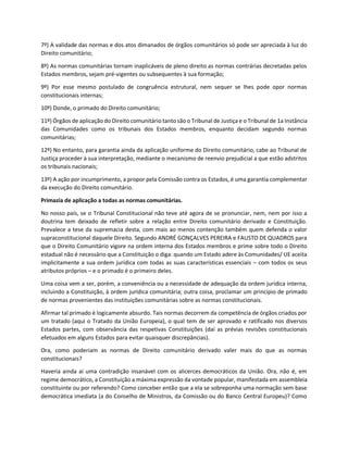 7º) A validade das normas e dos atos dimanados de órgãos comunitários só pode ser apreciada à luz do
Direito comunitário;
8º) As normas comunitárias tornam inaplicáveis de pleno direito as normas contrárias decretadas pelos
Estados membros, sejam pré-vigentes ou subsequentes à sua formação;
9º) Por esse mesmo postulado de congruência estrutural, nem sequer se lhes pode opor normas
constitucionais internas;
10º) Donde, o primado do Direito comunitário;
11º) Órgãos de aplicação do Direito comunitário tanto são o Tribunal de Justiça e o Tribunal de 1a Instância
das Comunidades como os tribunais dos Estados membros, enquanto decidam segundo normas
comunitárias;
12º) No entanto, para garantia ainda da aplicação uniforme do Direito comunitário, cabe ao Tribunal de
Justiça proceder à sua interpretação, mediante o mecanismo de reenvio prejudicial a que estão adstritos
os tribunais nacionais;
13º) A ação por incumprimento, a propor pela Comissão contra os Estados, é uma garantia complementar
da execução do Direito comunitário.
Primazia de aplicação a todas as normas comunitárias.
No nosso país, se o Tribunal Constitucional não teve até agora de se pronunciar, nem, nem por isso a
doutrina tem deixado de refletir sobre a relação entre Direito comunitário derivado e Constituição.
Prevalece a tese da supremacia desta, com mais ao menos contenção também quem defenda o valor
supraconstitucional daquele Direito. Segundo ANDRÉ GONÇALVES PEREIRA e FAUSTO DE QUADROS para
que o Direito Comunitário vigore na ordem interna dos Estados membros e prime sobre todo o Direito
estadual não é necessário que a Constituição o diga: quando um Estado adere às Comunidades/ UE aceita
implicitamente a sua ordem jurídica com todas as suas características essenciais – com todos os seus
atributos próprios – e o primado é o primeiro deles.
Uma coisa vem a ser, porém, a conveniência ou a necessidade de adequação da ordem jurídica interna,
incluindo a Constituição, à ordem jurídica comunitária; outra coisa, proclamar um princípio de primado
de normas provenientes das instituições comunitárias sobre as normas constitucionais.
Afirmar tal primado é logicamente absurdo. Tais normas decorrem da competência de órgãos criados por
um tratado (aqui o Tratado da União Europeia), o qual tem de ser aprovado e ratificado nos diversos
Estados partes, com observância das respetivas Constituições (daí as prévias revisões constitucionais
efetuados em alguns Estados para evitar quaisquer discrepâncias).
Ora, como poderiam as normas de Direito comunitário derivado valer mais do que as normas
constitucionais?
Haveria ainda aí uma contradição insanável com os alicerces democráticos da União. Ora, não é, em
regime democrático, a Constituição a máxima expressão da vontade popular, manifestada em assembleia
constituinte ou por referendo? Como conceber então que a ela se sobreponha uma normação sem base
democrática imediata (a do Conselho de Ministros, da Comissão ou do Banco Central Europeu)? Como
 