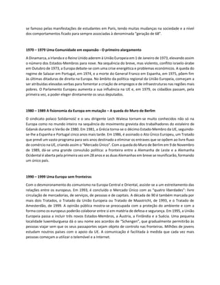 se famoso pelas manifestações de estudantes em Paris, tendo muitas mudanças na sociedade e a nível
dos comportamentos ficado para sempre associadas à denominada “geração de 68”.
1970 – 1979 Uma Comunidade em expansão - O primeiro alargamento
A Dinamarca, a Irlanda e o Reino Unido aderem à União Europeia em 1 de Janeiro de 1973, elevando assim
o número dos Estados-Membros para nove. Na sequência do breve, mas violento, conflito israelo-árabe
em Outubro de 1973, a Europa debate-se com uma crise energética e problemas económicos. A queda do
regime de Salazar em Portugal, em 1974, e a morte do General Franco em Espanha, em 1975, põem fim
às últimas ditaduras de direita na Europa. No âmbito da política regional da União Europeia, começam a
ser atribuídas elevadas verbas para fomentar a criação de empregos e de infraestruturas nas regiões mais
pobres. O Parlamento Europeu aumenta a sua influência na UE e, em 1979, os cidadãos passam, pela
primeira vez, a poder eleger diretamente os seus deputados.
1980 – 1989 A fisionomia da Europa em mutação – A queda do Muro de Berlim
O sindicato polaco Solidarność e o seu dirigente Lech Walesa tornam-se muito conhecidos não só na
Europa como no mundo inteiro na sequência do movimento grevista dos trabalhadores do estaleiro de
Gdansk durante o Verão de 1980. Em 1981, a Grécia torna-se o décimo Estado-Membro da UE, seguindo-
se-lhe a Espanha e Portugal cinco anos mais tarde. Em 1986, é assinado o Ato Único Europeu, um Tratado
que prevê um vasto programa para seis anos destinado a eliminar os entraves que se opõem ao livre fluxo
de comércio na UE, criando assim o “Mercado Único”. Com a queda do Muro de Berlim em 9 de Novembro
de 1989, dá-se uma grande convulsão política: a fronteira entre a Alemanha de Leste e a Alemanha
Ocidental é aberta pela primeira vez em 28 anos e as duas Alemanhas em breve se reunificarão, formando
um único país.
1990 – 1999 Uma Europa sem fronteiras
Com o desmoronamento do comunismo na Europa Central e Oriental, assiste-se a um estreitamento das
relações entre os europeus. Em 1993, é concluído o Mercado Único com as “quatro liberdades”: livre
circulação de mercadorias, de serviços, de pessoas e de capitais. A década de 90 é também marcada por
mais dois Tratados, o Tratado da União Europeia ou Tratado de Maastricht, de 1993, e o Tratado de
Amesterdão, de 1999. A opinião pública mostra-se preocupada com a proteção do ambiente e com a
forma como os europeus poderão colaborar entre si em matéria de defesa e segurança. Em 1995, a União
Europeia passa a incluir três novos Estados-Membros, a Áustria, a Finlândia e a Suécia. Uma pequena
localidade luxemburguesa dá o seu nome aos acordos de “Schengen”, que gradualmente permitirão às
pessoas viajar sem que os seus passaportes sejam objeto de controlo nas fronteiras. Milhões de jovens
estudam noutros países com o apoio da UE. A comunicação é facilitada à medida que cada vez mais
pessoas começam a utilizar o telemóvel e a Internet.
 