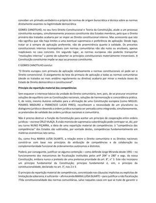 conceber um primado verdadeiro e próprio de normas de origem burocrática e técnica sobre as normas
diretamente assentes na legitimidade democrática
GOMES CANOTILHO, no seu livro Direito Constitucional e Teoria da Constituição, alude a um processo
constituinte europeu, simultaneamente processo constituinte dos Estados membros, pelo que o Direito
primário dos tratados acabaria por se impor ao Direito constitucional interno. Mas acrescenta que isto
não significa que não haja limites a uma eventual supremacia e preferência de aplicação. Desde logo,
tratar se á sempre de aplicação preferente, não de proeminência quanto à validade. Os preceitos
constitucionais internos incompatíveis com normas comunitárias não são nulos ou anuláveis, apenas
inaplicáveis no caso concreto. Em segundo lugar, as normas europeias não poderão transportar
“revoluções internas” a ponto de subverter os princípios constitucionais materialmente irreversíveis. A
Constituição constituinte impõe se aqui ao processo constituinte.
E GOMES CANOTILHO conclui:
“O Direito europeu com primazia de aplicação relativamente a normas constitucionais só pode ser o
Direito convencional. O alargamento da tese da primazia de aplicação a todas as normas comunitárias
(desde os tratados ao mais anódino regulamento ou diretiva) acabaria por minar a medula óssea do
Estado de Direito democrático e constitucional”.
Princípio da repartição material das competências
Sem esquecer o interesse básico da unidade do Direito comunitário, tem, pois, de se procurar encontrar
soluções de equilíbrio com as Constituições nacionais, soluções de harmonização e concordância prática.
E, de resto, mesmo Autores voltados para a afirmação de uma Constituição europeia (como MIGUEL
POIARES MADURO e FRANCISCO LUCAS PIRES), reconhecem a necessidade de um pluralismo ou
dialogismo jurídico e devendo a ordem jurídica europeia ser pensada como integrando, simultaneamente,
as pretensões de validade das ordens jurídicas nacionais e comunitária.
Não é preciso destruir a função da Constituição para aceitar um princípio de cooperação entre ordens
jurídicas – escreve CRUZ VILAÇA. À visão monista de supremacia subordinação pode contrapor se, diz, por
seu turno NUNO PIÇARRA, a ideia de uma repartição material de competências: à “competência das
competências” dos Estados são subtraídas, por vontade destes, competências fundamentalmente em
matérias económicas lato sensu.
Ou, como frisa MARIA LUÍSA DUARTE, a relação entre o Direito comunitário e os Direitos nacionais
constrói-se com base nos princípios da atribuição de competências e da colaboração ou
complementaridade funcional de ordenamentos autónomos e distintos.
Poderá, por conseguinte, justificar-se alguma contenção – como defende Jorge Miranda desde 1991 – no
funcionamento dos mecanismos de fiscalização instituídos pelos artº 204° e 280° e segs. da nossa
Constituição, embora nunca a pretexto de uma pretensa prioridade do art. 8°, n° 3. Este não incorpora
um princípio fundamental da Constituição; princípio fundamental é, sim, o princípio da
constitucionalidade, declarado no art. 3°, nos 2 e 3.
O princípio da repartição material de competências, concretizado nas cláusulas implícitas ou explícitas de
limitação da soberania, é suficiente – afirma ainda MARIA LUÍSA DUARTE – para justificar a não fiscalização
77da constitucionalidade das normas comunitárias, salvo naqueles casos em que se trate de garantir o
 