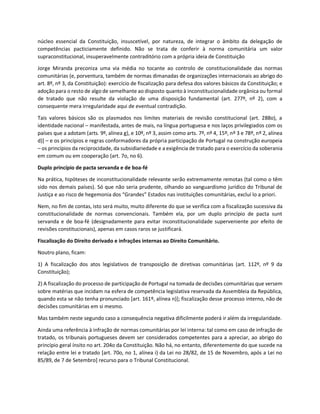 núcleo essencial da Constituição, insuscetível, por natureza, de integrar o âmbito da delegação de
competências pacticiamente definido. Não se trata de conferir à norma comunitária um valor
supraconstitucional, insuperavelmente contraditório com a própria ideia de Constituição
Jorge Miranda preconiza uma via média no tocante ao controlo de constitucionalidade das normas
comunitárias (e, porventura, também de normas dimanadas de organizações internacionais ao abrigo do
art. 8º, nº 3, da Constituição): exercício de fiscalização para defesa dos valores básicos da Constituição; e
adoção para o resto de algo de semelhante ao disposto quanto à inconstitucionalidade orgânica ou formal
de tratado que não resulte da violação de uma disposição fundamental (art. 277º, nº 2), com a
consequente mera irregularidade aqui de eventual contradição.
Tais valores básicos são os plasmados nos limites materiais de revisão constitucional (art. 288o), a
identidade nacional – manifestada, antes de mais, na língua portuguesa e nos laços privilegiados com os
países que a adotam (arts. 9º, alínea g), e 10º, nº 3, assim como arts. 7º, nº 4, 15º, nº 3 e 78º, nº 2, alínea
d)] – e os princípios e regras conformadores da própria participação de Portugal na construção europeia
– os princípios da reciprocidade, da subsidiariedade e a exigência de tratado para o exercício da soberania
em comum ou em cooperação (art. 7o, no 6).
Duplo princípio de pacta servanda e de boa-fé
Na prática, hipóteses de inconstitucionalidade relevante serão extremamente remotas (tal como o têm
sido nos demais países). Só que não seria prudente, olhando ao vanguardismo jurídico do Tribunal de
Justiça e ao risco de hegemonia dos “Grandes” Estados nas instituições comunitárias, excluí lo a priori.
Nem, no fim de contas, isto será muito, muito diferente do que se verifica com a fiscalização sucessiva da
constitucionalidade de normas convencionais. Também ela, por um duplo princípio de pacta sunt
servanda e de boa-fé (designadamente para evitar inconstitucionalidade superveniente por efeito de
revisões constitucionais), apenas em casos raros se justificará.
Fiscalização do Direito derivado e infrações internas ao Direito Comunitário.
Noutro plano, ficam:
1) A fiscalização dos atos legislativos de transposição de diretivas comunitárias (art. 112º, nº 9 da
Constituição);
2) A fiscalização do processo de participação de Portugal na tomada de decisões comunitárias que versem
sobre matérias que incidam na esfera de competência legislativa reservada da Assembleia da República,
quando esta se não tenha pronunciado [art. 161º, alínea n)]; fiscalização desse processo interno, não de
decisões comunitárias em si mesmo.
Mas também neste segundo caso a consequência negativa dificilmente poderá ir além da irregularidade.
Ainda uma referência à infração de normas comunitárias por lei interna: tal como em caso de infração de
tratado, os tribunais portugueses devem ser considerados competentes para a apreciar, ao abrigo do
princípio geral ínsito no art. 204o da Constituição. Não há, no entanto, diferentemente do que sucede na
relação entre lei e tratado [art. 70o, no 1, alínea i) da Lei no 28/82, de 15 de Novembro, após a Lei no
85/89, de 7 de Setembro] recurso para o Tribunal Constitucional.
 