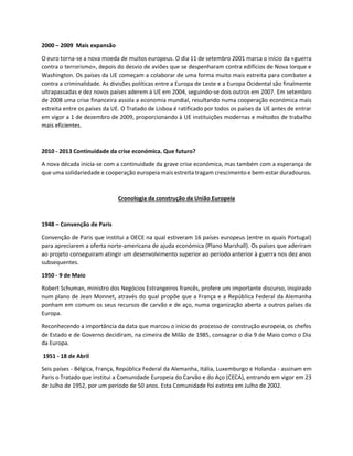 2000 – 2009 Mais expansão
O euro torna-se a nova moeda de muitos europeus. O dia 11 de setembro 2001 marca o início da «guerra
contra o terrorismo», depois do desvio de aviões que se despenharam contra edifícios de Nova Iorque e
Washington. Os países da UE começam a colaborar de uma forma muito mais estreita para combater a
contra a criminalidade. As divisões políticas entre a Europa de Leste e a Europa Ocidental são finalmente
ultrapassadas e dez novos países aderem à UE em 2004, seguindo-se dois outros em 2007. Em setembro
de 2008 uma crise financeira assola a economia mundial, resultando numa cooperação económica mais
estreita entre os países da UE. O Tratado de Lisboa é ratificado por todos os países da UE antes de entrar
em vigor a 1 de dezembro de 2009, proporcionando à UE instituições modernas e métodos de trabalho
mais eficientes.
2010 - 2013 Continuidade da crise económica. Que futuro?
A nova década inicia-se com a continuidade da grave crise económica, mas também com a esperança de
que uma solidariedade e cooperação europeia mais estreita tragam crescimento e bem-estar duradouros.
Cronologia da construção da União Europeia
1948 – Convenção de Paris
Convenção de Paris que institui a OECE na qual estiveram 16 países europeus (entre os quais Portugal)
para apreciarem a oferta norte-americana de ajuda económica (Plano Marshall). Os países que aderiram
ao projeto conseguiram atingir um desenvolvimento superior ao período anterior à guerra nos dez anos
subsequentes.
1950 - 9 de Maio
Robert Schuman, ministro dos Negócios Estrangeiros francês, profere um importante discurso, inspirado
num plano de Jean Monnet, através do qual propõe que a França e a República Federal da Alemanha
ponham em comum os seus recursos de carvão e de aço, numa organização aberta a outros países da
Europa.
Reconhecendo a importância da data que marcou o início do processo de construção europeia, os chefes
de Estado e de Governo decidiram, na cimeira de Milão de 1985, consagrar o dia 9 de Maio como o Dia
da Europa.
1951 - 18 de Abril
Seis países - Bélgica, França, República Federal da Alemanha, Itália, Luxemburgo e Holanda - assinam em
Paris o Tratado que institui a Comunidade Europeia do Carvão e do Aço (CECA), entrando em vigor em 23
de Julho de 1952, por um período de 50 anos. Esta Comunidade foi extinta em Julho de 2002.
 