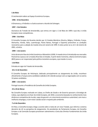 1 de Maio
O Liechtenstein adere ao Espaço Económico Europeu.
1996 - 19 de Dezembro
A Dinamarca, a Finlândia e a Suécia assinam o Acordo de Schengen.
1997 - 2 de Outubro
Assinatura do Tratado de Amesterdão, que entrou em vigor a 1 de Maio de 1999 e que deu à União
Europeia novas competências.
1998 - 3 de Maio
O Conselho Europeu de Bruxelas decide que 11 Estados-Membros (Áustria, Bélgica, Finlândia, França,
Alemanha, Irlanda, Itália, Luxemburgo, Países Baixos, Portugal e Espanha) preenchem as condições
necessárias para a adoção da moeda única em Janeiro de 1999. A estes juntar-se-á, em 1 de Janeiro de
2001, a Grécia.
1999 - 1 de Janeiro
Início da terceira fase da União Económica e Monetária (UEM). A moeda única é introduzida nos mercados
financeiros e passa a ser a moeda oficial dos 11 Estados. A partir deste momento, o Banco Central Europeu
(BCE) passa a ser responsável pela política monetária europeia, cuja moeda é o euro.
1 de Maio
Entrada em vigor do Tratado de Amsterdão.
10 e 11 de Dezembro
O Conselho Europeu de Helsínquia, dedicado principalmente ao alargamento da União, reconhece
oficialmente a Turquia como candidata à adesão à UE e decide avançar com as negociações com os outros
12 países candidatos.
2000 - 1 de Janeiro
Portugal assume a Presidência do Conselho da União Europeia.
23 e 24 de Março
No Conselho Europeu realizado em Lisboa, os Chefes de Estado e de Governo aprovam a Estratégia de
Lisboa, cujo objetivos era fazer da União Europeia, até 2010, a economia baseada no conhecimento mais
dinâmica e competitiva do mundo, capaz de garantir um crescimento económico sustentável, com mais e
melhores empregos, e com maior coesão social e respeito pelo ambiente.
7 e 8 de Dezembro
Em Nice, o Conselho Europeu chega a acordo sobre o texto de um novo Tratado, que reforma o sistema
decisório da UE na perspetiva do alargamento. Os presidentes do Parlamento Europeu, do Conselho
Europeu e da Comissão Europeia proclamam solenemente a Carta dos Direitos Fundamentais da União
Europeia.
 