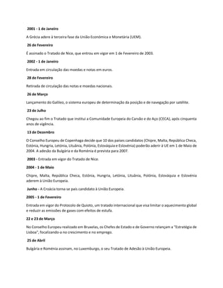 2001 - 1 de Janeiro
A Grécia adere à terceira fase da União Económica e Monetária (UEM).
26 de Fevereiro
É assinado o Tratado de Nice, que entrou em vigor em 1 de Fevereiro de 2003.
2002 - 1 de Janeiro
Entrada em circulação das moedas e notas em euros.
28 de Fevereiro
Retirada de circulação das notas e moedas nacionais.
26 de Março
Lançamento do Galileo, o sistema europeu de determinação da posição e de navegação por satélite.
23 de Julho
Chegou ao fim o Tratado que institui a Comunidade Europeia do Carvão e do Aço (CECA), após cinquenta
anos de vigência.
13 de Dezembro
O Conselho Europeu de Copenhaga decide que 10 dos países candidatos (Chipre, Malta, República Checa,
Estónia, Hungria, Letónia, Lituânia, Polónia, Eslováquia e Eslovénia) poderão aderir à UE em 1 de Maio de
2004. A adesão da Bulgária e da Roménia é prevista para 2007.
2003 - Entrada em vigor do Tratado de Nice.
2004 - 1 de Maio
Chipre, Malta, República Checa, Estónia, Hungria, Letónia, Lituânia, Polónia, Eslováquia e Eslovénia
aderem à União Europeia.
Junho - A Croácia torna-se país candidato à União Europeia.
2005 - 1 de Fevereiro
Entrada em vigor do Protocolo de Quioto, um tratado internacional que visa limitar o aquecimento global
e reduzir as emissões de gases com efeitos de estufa.
22 e 23 de Março
No Conselho Europeu realizado em Bruxelas, os Chefes de Estado e de Governo relançam a "Estratégia de
Lisboa", focalizando-a no crescimento e no emprego.
25 de Abril
Bulgária e Roménia assinam, no Luxemburgo, o seu Tratado de Adesão à União Europeia.
 