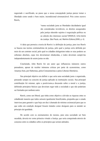 negociado e sacrificado, ao passo que a nossa concepçãode justiça parece tomar a
liberdade como sendo o bem maior, incondicional eirrenunciável. Pois como escreve
Rawls,

                                  ―numa sociedade justa as liberdades dacidadania igual
                                  são consideradas invioláveis; os direitos assegurados
                                  pela justiça nãoestão sujeitos à negociação política ou
                                  ao cálculo dos interesses sociais‖(RAWLS, Uma teoria
                                  da Justiça. São Paulo, ed. Martins Editora,2008, p. 4)

         A ideia que permeia a teoria de Rawls é a definição da justiça, para isso Rawls
se baseou nas teorias contratualistas de justiça, pelo qual a justiça seria definida por
meio de um contrato social, pelo qual os cidadãos delegariam todas os seus poderes ao
soberano absoluto, cujas leis deveriamser obedecidas, e todos deveriam cumpri-las
independentemente de serem justas ou não.

         Concluindo, John Rawls foi um autor que influenciou inúmeros outros
pensadores, apesar de receber inúmeras críticas por parte de economistas, como
Amartya Sem, por Habermas, pelos Comunitaristas e pelos Liberais libertários.

         Seu principal objetivo era definir o que seria uma sociedade justa e organizada,
pensando sempre no conceito de justiça aplicado às instituições sociais. Sua principal
contribuição foi retomar, após o positivismo,a discussão sobre a moral e a justiça,
definindo princípios básicos que deveriam reger toda a sociedade e que não poderiam
ser limitados por nenhum outro.

         Rawls, como um liberal, que tinha como objetivo a divisão as riquezas entre os
cidadãosde maneira que todos saíssem igualmente beneficiados, propunha que o estado
intervisse para garantir o que hoje em dia é chamado de mínimo existencial para que os
que estão em condição desigual fossem tratados como desiguais para se atender ao
principio da igualdade.

         De acordo com os ensinamentos do mesmo, para uma sociedade ser bem
sucedida, deveria ter como primeira virtude a Justiça, que seria conquistada através do
consenso entre os cidadãos sobre os princípios que seriam adotados.
 