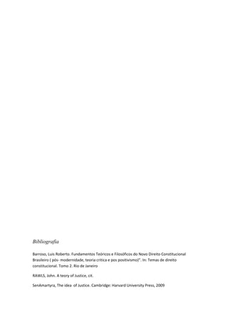 Bibliografia

Barroso, Luis Roberto. Fundamentos Teóricos e Filosóficos do Novo Direito Constitucional
Brasileiro ( pós- modernidade, teoria critica e pos positivismo)”. In: Temas de direito
constitucional. Tomo 2. Rio de Janeiro

RAWLS, John. A teory of Justice, cit.

SenAmartyra, The idea of Justice. Cambridge: Harvard University Press, 2009
 