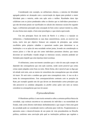Considerando este exemplo, no utilitarismo clássico, o máximo de felicidade
agregada poderia ser alcançado com a escravização de alguns para produzir a maior
felicidade para a maioria, então esta ação seria a melhor. Resultados deste tipo
colidiriam com os juízos ponderados sobre os direitos que os indivíduos possuiriam e
que não deveriam jamais ser sacrificados no cálculo dos interesses sociais.Em segundo
lugar, o utilitarismo pressupõe uma concepção de bem como o prazer mental ou, então,
de uma forma mais ampla, o bem-estar psicológico, o que estaria equivocado.

       Um dos principais focos da teoria de Rawls é a crítica e a rejeição ao
utilitarismo, e fundamentalmente as suas duas características, assim, ao escrever sua
teoria, rawls tem por objetivo fornecer um conjunto de princípios, que seriam
escolhidos pelos próprios cidadãos e queseriam usados para determinar se as
instituições e se as ações de uma sociedade seriam justas, levando em consideração os
nossos juízos e o fato de que nós como indivíduos possuímos direitos, que nunca
deveriam ser sacrificados visando atingir os interesses sociais, somento podendo ser
limitados para impedir que uma injustiça maior aconteça.

       O utilitarismo, como movimento considera que o valor de uma ação sempre irá
depender das consequências que esta ação acarreta, sendo assim possível que certas
coisas sejam julgadas como boas ou ruins. Desta forma, não é possível que se diga que
tal atitude será ruim, sem ao menos ter consciência das consequências que esta atitude
irá trazer. Só será ruim a conduta que gerar uma consequência ruim. A isso se dá o
nome de consequencialismo. Este consequencialismo contrasta com as posições de
Kant, por exemplo quando este diz que devem ser determinados certos princípios que
irão prescrever as condutas adequadas ou proibir certas ações sem nem ao menos
considerar as consequências que isso irá causar.

                                O proceduralismo

       O liberalismo político é uma teoria normativa sobre a estrutura política básica da
sociedade, cuja essência encontra-se na autonomia do indivíduo e na neutralidade do
Estado, onde certos direitos individuais sãofundamentais e que sequer o bem estar geral
da sociedade pode ser considerado motivo suficiente para violá-los. Freqüentemente se
apresenta como o desenvolvimento de um ponto de vista proceduralista na filosofia
política, conforme uma convicção pela qual as instituições políticas que regulam a
 