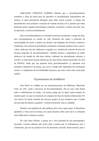 JAQUELINE JONGITUD ZAMORA defende que o procedimentalismo
assentaria a idéia da tarefa ética de descobrir os procedimentos legitimadores das
normas, os quais permitiriam distinguir quais delas seriam corretas. A função dos
procedimentos seria atualizar o conceito de vontade racional, isto é, permitir que todos
pudessem querer segundo determinadas condições. Assumiria o caráter universal, mas,
no particular, a essência dosubstancial.

       Para o procedimentalismo os conteúdos concretos excederiam o campo da ética,
pois corresponderiam ao mundo da vida. Intentaria dar razões à pretensão da
universalidade da moral e poderia ser descrito sem depender dos diversos contextos.
Finalmente, esta corrente de pensamento continuaria a distinção moderna entre o justo e
o bem, ainda que isto não implicasse a negação ou a ausência do conceito de bem nas
diversas propostas de procedimentalismo. Também destaca a importância do poder
abstrair-se do mundo da vida para realizar, mediante um procedimento racional, a
revisão e a crítica deste mesmo mundo que de outra forma restaria imunizado. No caso
de RAWLS, ainda que sua proposta fosse procedimentalista, se apresenta com
princípios substantivos da justiça, que seria a virtude mais importante das instituições
sociais e o fundamento da inviolabilidade da pessoa, que nem o bem estar social pode
superar.

                         O pensamento de JonhRawls

       John Rawls na verdade era um economista,nasceu em Baltimore, Maryland,
USA, em 1921, sendo o precursor do Procedimentalismo. Por ter uma visão liberal
sobre a redistribuição de rendas e de justiça, prega que os iguais sejam tratados de
maneira igual e os que se encontram em situações diversas de maneira diferenciada. Por
este motivo foi muito criticado por diversos grupos, já que acreditava que o Estado
deveria atuar de maneira a garantir o ―mínimo existencial‖ para os cidadãos.

       Durante a sua trajetória de vida, publicou dois livros, quais sejam: O liberalismo
Igualitário e Uma teoria da Justiça, nos quais dissertou sobre como deve se estruturar
uma cidade para se alcançar a justiça.

       Na visão desse filósofo, a justiça era o foco principal de suas preocupações,
buscando o mesmo elaborar uma teoria sobre a justiça que se contrapusesse com o
Utilitarismo, que em seu primeiro livro foi duramente criticado. Desta maneira, para o
 