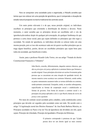 Para se conquistar uma sociedade justa e organizada, o filósofo acredita que
temos que nos colocar em uma posição de ignorância, que é comparada a situação do
estado natural proposto na teoria tradicional do contrato social.

       Um outro ponto relevante é o de que, nessa posição original, os indivíduos
escolhem os princípios que orientarão a distribuição de direitos e deveres. Neste
momento, o autor acredita que os princípios devem ser escolhidos sob o véu da
ignorância,devendose despir de qualquer pré-concepção, de qualquer lembrança de que
pertence a certa classe social, para que sejam definidos os princípios que irão reger a
sociedade. No estado de ignorância, os indivíduos deverão se colocar todos em uma
mesma posição, pois se isso não acontecer cada um irá querer escolher princípios que os
traga algum benefício, porém, devem ser escolhidos princípios que sejam bons para
todos da sociedade, que beneficiem à todos.

       Assim, para o professor Ricardo Lobo Torres, em seu artigo ―Tratado de direito
Constitucional Financeiro e Tributário‖

                       John Rawls, concebe, diferentemente, daqueles autores clássicos, que
                       são os princípios da justiça aplicáveis à estrutura básica que formam o
                       acordo original. Esses princípios deveriam ser aceitos livremente pelas
                       pessoas que se encontram em uma situação de igualdade inicial, da
                       mesma maneira como acontece nos contratos bilaterais, aonde ambas
                       as partes mutuamente assumem todos os termos definidos no contrato,
                       sendo portanto consensual. Ensejarão, ainda, os acordos subsequentes,
                       especificarão as formas de cooperação social e estabelecerão as
                       formas de governo. Esta forma de encarar o contrato social e os
                       princípios de justiça aplicados a ele é o que Rawls chama de teoria da
                       justiça como equidade.
       Por meio do contrato social acordado pelos cidadãos, serão estabelecidos certos
princípios que deverão ser seguidos pela sociedade como um todo. De acordo com o
artigo ―A legitimação moral dos Direitos Humanos‖ de Ana Paula Barbosa Moreira, os
Principios acordados no Pacto à luz do Véu da Ignorância são divididos em três, quais
sejam: Principio da Liberdade, Principio da Igualdade e Princípio da Diferença.

                                       O primeiro corresponde à premissa de que ―[c]ada
                                       pessoa deve ter um direito igual ao mais extenso
 