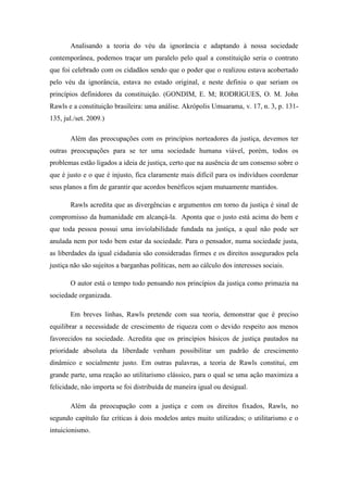 Analisando a teoria do véu da ignorância e adaptando à nossa sociedade
contemporânea, podemos traçar um paralelo pelo qual a constituição seria o contrato
que foi celebrado com os cidadãos sendo que o poder que o realizou estava acobertado
pelo véu da ignorância, estava no estado original, e neste definiu o que seriam os
princípios definidores da constituição. (GONDIM, E. M; RODRIGUES, O. M. John
Rawls e a constituição brasileira: uma análise. Akrópolis Umuarama, v. 17, n. 3, p. 131-
135, jul./set. 2009.)

       Além das preocupações com os princípios norteadores da justiça, devemos ter
outras preocupações para se ter uma sociedade humana viável, porém, todos os
problemas estão ligados a ideia de justiça, certo que na ausência de um consenso sobre o
que é justo e o que é injusto, fica claramente mais difícil para os indivíduos coordenar
seus planos a fim de garantir que acordos benéficos sejam mutuamente mantidos.

       Rawls acredita que as divergências e argumentos em torno da justiça é sinal de
compromisso da humanidade em alcançá-la. Aponta que o justo está acima do bem e
que toda pessoa possui uma inviolabilidade fundada na justiça, a qual não pode ser
anulada nem por todo bem estar da sociedade. Para o pensador, numa sociedade justa,
as liberdades da igual cidadania são consideradas firmes e os direitos assegurados pela
justiça não são sujeitos a barganhas políticas, nem ao cálculo dos interesses sociais.

       O autor está o tempo todo pensando nos princípios da justiça como primazia na
sociedade organizada.

       Em breves linhas, Rawls pretende com sua teoria, demonstrar que é preciso
equilibrar a necessidade de crescimento de riqueza com o devido respeito aos menos
favorecidos na sociedade. Acredita que os princípios básicos de justiça pautados na
prioridade absoluta da liberdade venham possibilitar um padrão de crescimento
dinâmico e socialmente justo. Em outras palavras, a teoria de Rawls constitui, em
grande parte, uma reação ao utilitarismo clássico, para o qual se uma ação maximiza a
felicidade, não importa se foi distribuída de maneira igual ou desigual.

       Além da preocupação com a justiça e com os direitos fixados, Rawls, no
segundo capítulo faz críticas à dois modelos antes muito utilizados; o utilitarismo e o
intuicionismo.
 