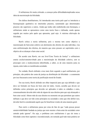 O utilitarismo foi muito criticado, a começar pelas dificuldadesimplicadas nessa
ideia da maximização da felicidade.

       Em defesa doutilitarismo, foi introduzida uma teoria pelo qual se introduziu a
hierarquização qualitativa no interiordos prazeres, sustentando que determinados
prazeres são superiores a outros. Ainda que tenha sido estabelecida esta hierarquia, o
utilitarismo ainda se apresentava como uma teoria fraca e defasada, sendo apenas
seguida por muitos pelo apelo que apresenta, qual seja: A máxima efetivação da
felicidade.

       Rawls critica a teoria utilitarista, pois a mesma tem como objetivo a
maximização do bem-estar coletivo em detrimento dos direitos de cada indivíduo, visa
uma uniformização dos direitos, de maneira que estes possam ser suprimidos com o
objetivo de se alcançar o bem estar social.

       De acordo com Rawls, em seu livro―Uma Teoria da Justiça‖ o utilitarismo
estaria exclusivamentevoltado para a maximização da felicidade coletiva, sem se
preocupar com o modocomoesta édistribuída, a saber, se de uma maneira justa ou
injusta, entre todos os membrosda sociedade.

       Na verdade, Rawls defende a tese mais forte segundo a qual outilitarismo, por
princípio, não poderia dar conta da justiça na distribuição da felicidade– e exatamente
por isso fracassaria como teoria da justificação moral do Estado.

       Em sua teoria, Rawls defende um olhar imparcial para que seja definido o que
deve ser limitado em busca do bem estar de todos. Assim, acredita que devem ser
definidos certos princípios que deverão ser aplicados à todos os cidadãos e estes,
consensualmente deverão abrir mão de alguns de seus direitos para que seja alcançado o
bem estar social. Abrem mão de seus direitos no momento em que permitem que outros
definam o que deve ser tido como princípios na sociedade e estes que irão definir isso,
deverão fazê-lo considerando aquilo que for beneficiar à todos de uma maneira geral.

       Para rawls o utilitarismo passa por cima do fato de que ―cada pessoa possui
umainviolabilidade fundada na justiça que nem mesmo o bem-estar da sociedade como
umtodo pode ignorar‖. Ou seja, o problema com outilitarismo é que ele toma a
felicidade como bem supremo e incondicionado, em nomeda qual tudo mais poderia ser
 