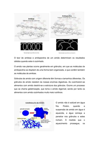 O teor de amilose e amilopectina de um amido determinam os resultados
obtidos quando este é cozinhado.

O amido nas plantas ocorre geralmente em grânulos, em que as moléculas de
amilopectina se dispõem de uma forma bem organizada, e que contêm também
as moléculas de amilose.

Grânulos de amido com origem diferente têm formas e tamanhos diferentes. Os
grânulos de amido resistem às nossas enzimas digestivas. Ao cozinharem-se
alimentos com amido destrói-se a estrutura dos grânulos. Ocorre um processo
que se chama gelatinização, que torna o amido digerível, sendo por tanto os
alimentos com amido cozinhados muito mais nutritivos.




                                             O amido não é solúvel em água
                                             fria.      Porém,      quando     a
                                             suspensão de amido em água é
                                             aquecida, a água começa a
                                             penetrar nos grânulos e estes
                                             incham.      À   medida     que   o
                                             aquecimento         prossegue,    os
 