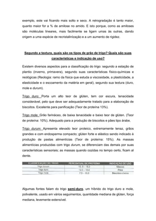 exemplo, este vai ficando mais solto e seco. A retrogradação é tanto maior,
quanto maior for a % de amilose no amido. E isto porque, como as amiloses
são moléculas lineares, mais facilmente se ligam umas às outras, dando
origem a uma espécie de recristalinIzação e a um aumento de rigidez.




 Segundo a textura, quais são os tipos de grão de trigo? Quais são suas
                    características e indicação de uso?

Existem diversos aspectos para a classificação do trigo: segundo a estação de
plantio (inverno, primavera), segundo suas características físico-químicas e
reológicas (Reologia: ramo da física que estuda a viscosidade, a plasticidade, a
elasticidade e o escoamento da matéria em geral), segundo sua textura (duro,
mole e durum).

Trigo duro: Porta um alto teor de glúten, tem cor escura, tenacidade
considerável, pelo que deve ser adequadamente tratado para a elaboração de
biscoitos. Excelente para panificação (Teor de proteína 13%).

Trigo mole: Grão farináceo, de baixa tenacidade e baixo teor de glúten. (Teor
de proteína: 10%). Adequado para a produção de biscoitos e pães tipo árabe.

Trigo durum: Apresenta elevado teor proteico, extremamente tenaz, grãos
grandes e com endosperma compacto; glúten forte e elástico sendo indicado à
produção de pastas alimentícias (Teor de proteína: 15%). As massas
alimentícias produzidas com trigo durum, se diferenciam das demais por suas
características sensoriais; as massas quando cozidas no tempo certo, ficam al
dente.




Algumas fontes falam do trigo semi-duro, um híbrido do trigo duro e mole,
polivalente, usado em vários seguimentos, quantidade mediana de glúten, força
mediana, levemente extensível.
 