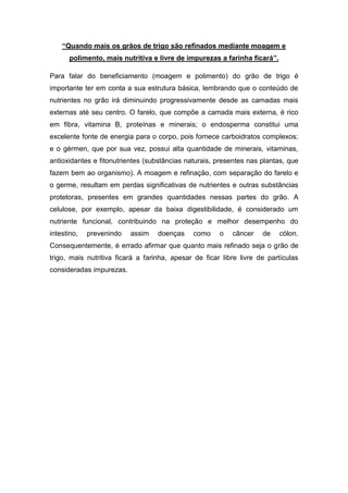 “Quando mais os grãos de trigo são refinados mediante moagem e
      polimento, mais nutritiva e livre de impurezas a farinha ficará”.

Para falar do beneficiamento (moagem e polimento) do grão de trigo é
importante ter em conta a sua estrutura básica, lembrando que o conteúdo de
nutrientes no grão irá diminuindo progressivamente desde as camadas mais
externas até seu centro. O farelo, que compõe a camada mais externa, é rico
em fibra, vitamina B, proteínas e minerais; o endosperma constitui uma
excelente fonte de energia para o corpo, pois fornece carboidratos complexos;
e o gérmen, que por sua vez, possui alta quantidade de minerais, vitaminas,
antioxidantes e fitonutrientes (substâncias naturais, presentes nas plantas, que
fazem bem ao organismo). A moagem e refinação, com separação do farelo e
o germe, resultam em perdas significativas de nutrientes e outras substâncias
protetoras, presentes em grandes quantidades nessas partes do grão. A
celulose, por exemplo, apesar da baixa digestibilidade, é considerado um
nutriente funcional, contribuindo na proteção e melhor desempenho do
intestino,   prevenindo   assim    doenças    como     o   câncer    de   cólon.
Consequentemente, é errado afirmar que quanto mais refinado seja o grão de
trigo, mais nutritiva ficará a farinha, apesar de ficar libre livre de partículas
consideradas impurezas.
 