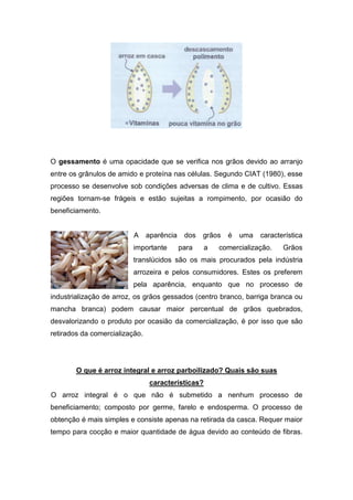 O gessamento é uma opacidade que se verifica nos grãos devido ao arranjo
entre os grânulos de amido e proteína nas células. Segundo CIAT (1980), esse
processo se desenvolve sob condições adversas de clima e de cultivo. Essas
regiões tornam-se frágeis e estão sujeitas a rompimento, por ocasião do
beneficiamento.


                          A     aparência    dos   grãos   é   uma   característica
                          importante        para    a   comercialização.    Grãos
                          translúcidos são os mais procurados pela indústria
                          arrozeira e pelos consumidores. Estes os preferem
                          pela aparência, enquanto que no processo de
industrialização de arroz, os grãos gessados (centro branco, barriga branca ou
mancha branca) podem causar maior percentual de grãos quebrados,
desvalorizando o produto por ocasião da comercialização, é por isso que são
retirados da comercialização.




        O que é arroz integral e arroz parboilizado? Quais são suas
                                 características?
O arroz integral é o que não é submetido a nenhum processo de
beneficiamento; composto por germe, farelo e endosperma. O processo de
obtenção é mais simples e consiste apenas na retirada da casca. Requer maior
tempo para cocção e maior quantidade de água devido ao conteúdo de fibras.
 