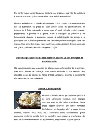 Por conter maior concentração de gordura e de enzimas, sua vida de prateleira
é inferior à do arroz polido; tem melhor característica nutricional.


O arroz parboilizado ou malekizado é aquele obtido por um processamento em
que se submetem os grãos ao calor úmido, antes do beneficiamento. O
tratamento é feito mantendo a casca que só será retirada posteriormente,
preservando a película e o germe. Com a elevação da pressão e da
temperatura durante o processo, ocorre a gelatinização do amido e a
passagem dos nutrientes presentes nas camadas periféricas do grão para seu
interior. Este arroz tem maior valor nutritivo e, após o preparo diminui a adesão
dos grãos, porém requer maior tempo de cocção.




  O que são pseudocereais? Eles possuem glúten? Dé três exemplos de
                                 pseudocereais.


Os pseudocereais são sementes de plantas não pertencentes às gramíneas,
mas suas formas de utilização são muitos similares à dos cereais, têm
elevados teores de cálcio e de fibras. O trigo sarraceno, a quinoa e o amaranto
são exemplos de pseudocereais.




                            O que é o milho pipoca?


                                 O milho cultivado para a produção de pipoca é
                                 de uma variedade especial, com espigas
                                 menores que as do milho tradicional. Seus
                                 grãos podem aparecer em vários formatos
                                 (achatados, pontiagudos, etc.) e cores (como
amarelo, branco, rosa, roxo, etc.). Apresenta como característica grãos
pequenos contendo amido duro ou cristalino que possui a propriedade de
estourar quando submetidos ao aquecimento, originando a popular pipoca.
 