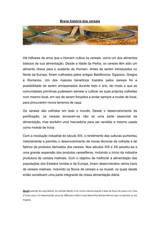 Breve história dos cereais




Há milhares de anos que o Homem cultiva os cereais, como um dos alimentos
básicos da sua alimentação. Desde a Idade da Pedra, os cereais têm sido um
alimento chave para o sustento do Homem. Antes de serem introduzidos no
Norte da Europa, foram cultivados pelos antigos Babilônicos, Egípcios, Gregos
e Romanos. Um dos maiores benefícios trazidos pelos cereais foi a
possibilidade de serem armazenados durante todo o ano, de modo a que as
comunidades primitivas pudessem semear e cultivar as suas próprias colheitas
num mesmo local, em vez de serem forçados a andar sempre a mudar de local,
para procurarem novos terrenos de caça.

Os cereais são colhidos em todo o mundo. Desde o desenvolvimento da
panificação, os cereais tornaram-se não só uma parte essencial da
alimentação, mas também uma mercadoria para ser vendida e mesmo usada
como moeda de troca.

Com a revolução industrial do século XIX, o rendimento das culturas aumentou
notoriamente e permitiu o desenvolvimento de novas técnicas de colheita e de
fabrico de produtos derivados dos cereais. Nos séculos XIX e XX assistiu-se a
uma grande expansão dos produtos cerealíferos, incluindo o início da indústria
produtora de cereais matinais. Com o objetivo de melhorar a alimentação das
populações dos Estados Unidos e da Europa, foram desenvolvidos vários tipos
de cereais matinais, incluindo os flocos de cereais e os muesli, os quais desde
então constituem uma parte integrante da nossa alimentação diária.



Muesli (alemão da suíça Müesli, em alemão Müsli): é um cereal matinal popular à base de flocos de aveia crus, fruta
e frutos secos. Foi desenvolvido cerca de 1900 pelo médico suíço Maximilian Bircher-Benner para os doentes no seu
hospital.
 