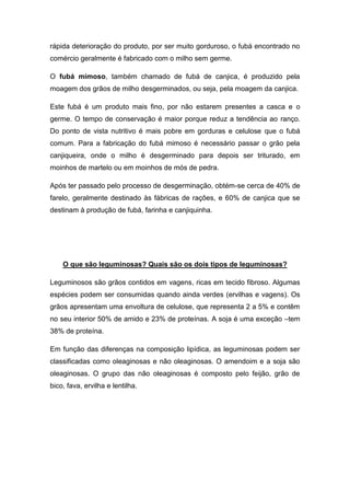 rápida deterioração do produto, por ser muito gorduroso, o fubá encontrado no
comércio geralmente é fabricado com o milho sem germe.

O fubá mimoso, também chamado de fubá de canjica, é produzido pela
moagem dos grãos de milho desgerminados, ou seja, pela moagem da canjica.

Este fubá é um produto mais fino, por não estarem presentes a casca e o
germe. O tempo de conservação é maior porque reduz a tendência ao ranço.
Do ponto de vista nutritivo é mais pobre em gorduras e celulose que o fubá
comum. Para a fabricação do fubá mimoso é necessário passar o grão pela
canjiqueira, onde o milho é desgerminado para depois ser triturado, em
moinhos de martelo ou em moinhos de mós de pedra.

Após ter passado pelo processo de desgerminação, obtém-se cerca de 40% de
farelo, geralmente destinado às fábricas de rações, e 60% de canjica que se
destinam à produção de fubá, farinha e canjiquinha.




    O que são leguminosas? Quais são os dois tipos de leguminosas?

Leguminosos são grãos contidos em vagens, ricas em tecido fibroso. Algumas
espécies podem ser consumidas quando ainda verdes (ervilhas e vagens). Os
grãos apresentam uma envoltura de celulose, que representa 2 a 5% e contêm
no seu interior 50% de amido e 23% de proteínas. A soja é uma exceção –tem
38% de proteína.

Em função das diferenças na composição lipídica, as leguminosas podem ser
classificadas como oleaginosas e não oleaginosas. O amendoim e a soja são
oleaginosas. O grupo das não oleaginosas é composto pelo feijão, grão de
bico, fava, ervilha e lentilha.
 